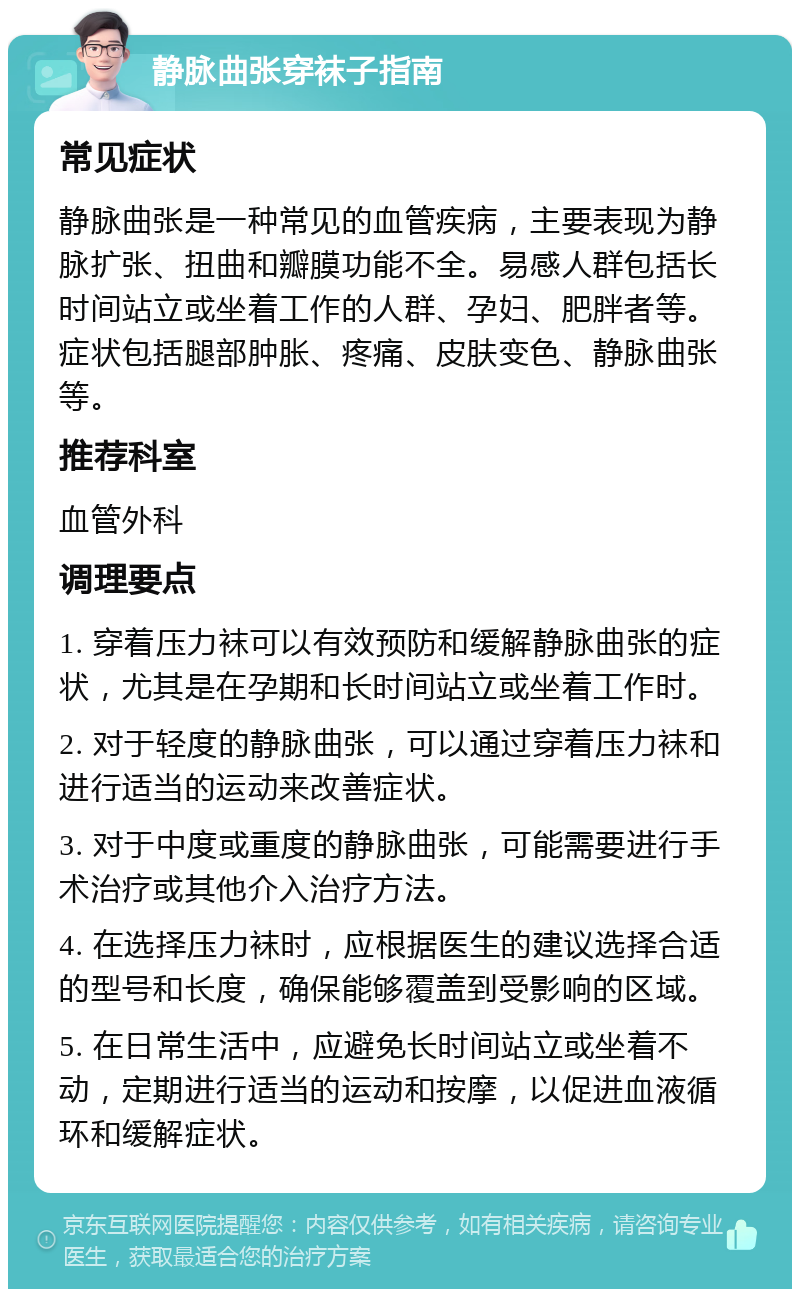 静脉曲张穿袜子指南 常见症状 静脉曲张是一种常见的血管疾病，主要表现为静脉扩张、扭曲和瓣膜功能不全。易感人群包括长时间站立或坐着工作的人群、孕妇、肥胖者等。症状包括腿部肿胀、疼痛、皮肤变色、静脉曲张等。 推荐科室 血管外科 调理要点 1. 穿着压力袜可以有效预防和缓解静脉曲张的症状，尤其是在孕期和长时间站立或坐着工作时。 2. 对于轻度的静脉曲张，可以通过穿着压力袜和进行适当的运动来改善症状。 3. 对于中度或重度的静脉曲张，可能需要进行手术治疗或其他介入治疗方法。 4. 在选择压力袜时，应根据医生的建议选择合适的型号和长度，确保能够覆盖到受影响的区域。 5. 在日常生活中，应避免长时间站立或坐着不动，定期进行适当的运动和按摩，以促进血液循环和缓解症状。