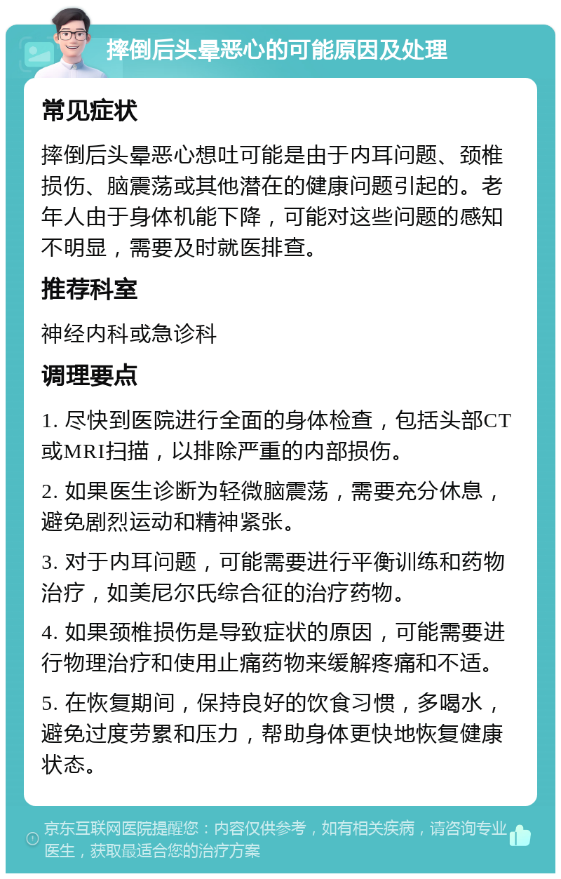 摔倒后头晕恶心的可能原因及处理 常见症状 摔倒后头晕恶心想吐可能是由于内耳问题、颈椎损伤、脑震荡或其他潜在的健康问题引起的。老年人由于身体机能下降，可能对这些问题的感知不明显，需要及时就医排查。 推荐科室 神经内科或急诊科 调理要点 1. 尽快到医院进行全面的身体检查，包括头部CT或MRI扫描，以排除严重的内部损伤。 2. 如果医生诊断为轻微脑震荡，需要充分休息，避免剧烈运动和精神紧张。 3. 对于内耳问题，可能需要进行平衡训练和药物治疗，如美尼尔氏综合征的治疗药物。 4. 如果颈椎损伤是导致症状的原因，可能需要进行物理治疗和使用止痛药物来缓解疼痛和不适。 5. 在恢复期间，保持良好的饮食习惯，多喝水，避免过度劳累和压力，帮助身体更快地恢复健康状态。