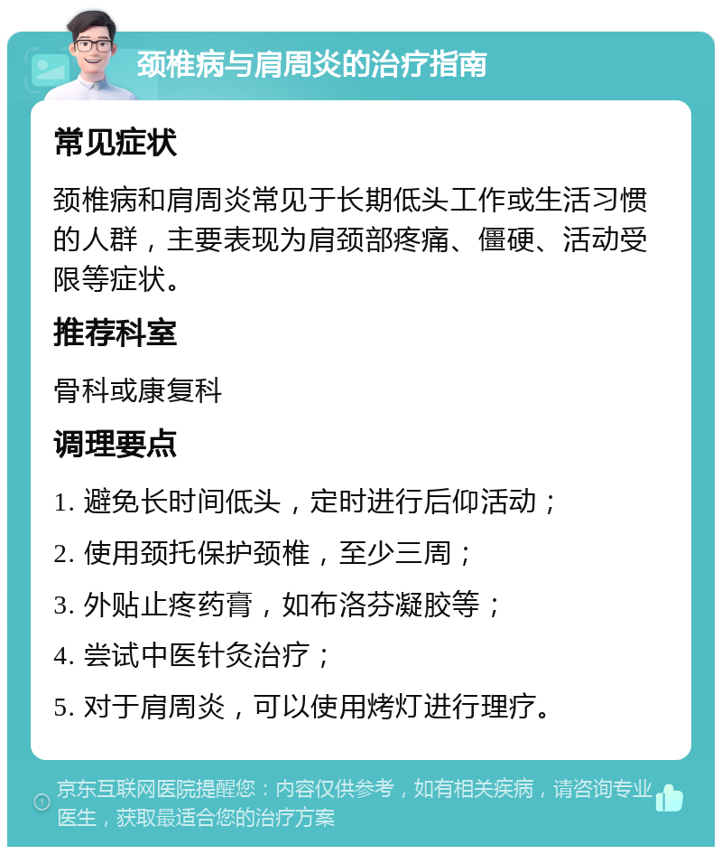 颈椎病与肩周炎的治疗指南 常见症状 颈椎病和肩周炎常见于长期低头工作或生活习惯的人群，主要表现为肩颈部疼痛、僵硬、活动受限等症状。 推荐科室 骨科或康复科 调理要点 1. 避免长时间低头，定时进行后仰活动； 2. 使用颈托保护颈椎，至少三周； 3. 外贴止疼药膏，如布洛芬凝胶等； 4. 尝试中医针灸治疗； 5. 对于肩周炎，可以使用烤灯进行理疗。