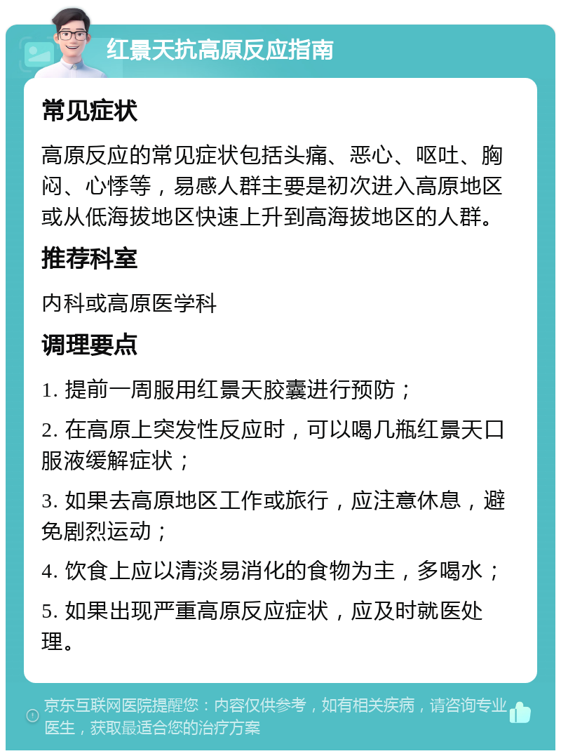 红景天抗高原反应指南 常见症状 高原反应的常见症状包括头痛、恶心、呕吐、胸闷、心悸等，易感人群主要是初次进入高原地区或从低海拔地区快速上升到高海拔地区的人群。 推荐科室 内科或高原医学科 调理要点 1. 提前一周服用红景天胶囊进行预防； 2. 在高原上突发性反应时，可以喝几瓶红景天口服液缓解症状； 3. 如果去高原地区工作或旅行，应注意休息，避免剧烈运动； 4. 饮食上应以清淡易消化的食物为主，多喝水； 5. 如果出现严重高原反应症状，应及时就医处理。