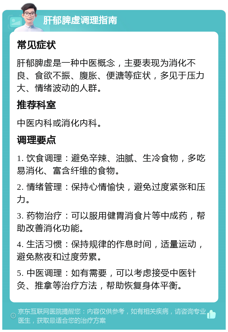 肝郁脾虚调理指南 常见症状 肝郁脾虚是一种中医概念，主要表现为消化不良、食欲不振、腹胀、便溏等症状，多见于压力大、情绪波动的人群。 推荐科室 中医内科或消化内科。 调理要点 1. 饮食调理：避免辛辣、油腻、生冷食物，多吃易消化、富含纤维的食物。 2. 情绪管理：保持心情愉快，避免过度紧张和压力。 3. 药物治疗：可以服用健胃消食片等中成药，帮助改善消化功能。 4. 生活习惯：保持规律的作息时间，适量运动，避免熬夜和过度劳累。 5. 中医调理：如有需要，可以考虑接受中医针灸、推拿等治疗方法，帮助恢复身体平衡。