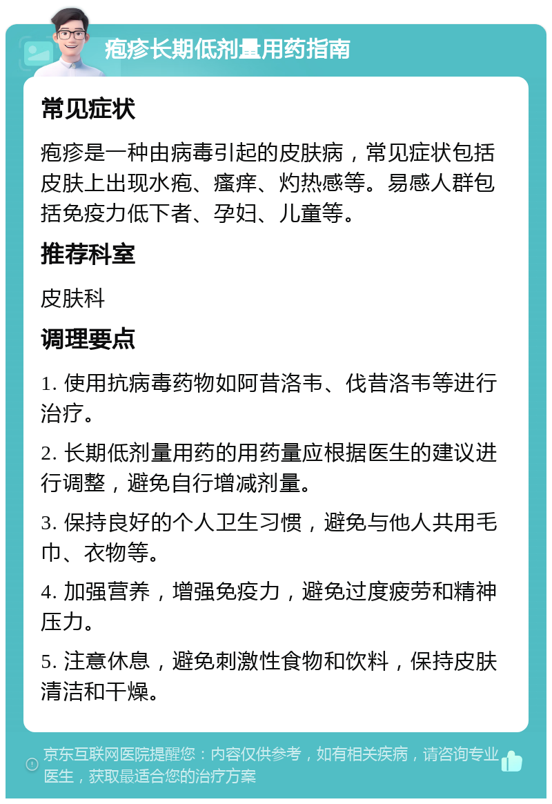 疱疹长期低剂量用药指南 常见症状 疱疹是一种由病毒引起的皮肤病，常见症状包括皮肤上出现水疱、瘙痒、灼热感等。易感人群包括免疫力低下者、孕妇、儿童等。 推荐科室 皮肤科 调理要点 1. 使用抗病毒药物如阿昔洛韦、伐昔洛韦等进行治疗。 2. 长期低剂量用药的用药量应根据医生的建议进行调整，避免自行增减剂量。 3. 保持良好的个人卫生习惯，避免与他人共用毛巾、衣物等。 4. 加强营养，增强免疫力，避免过度疲劳和精神压力。 5. 注意休息，避免刺激性食物和饮料，保持皮肤清洁和干燥。