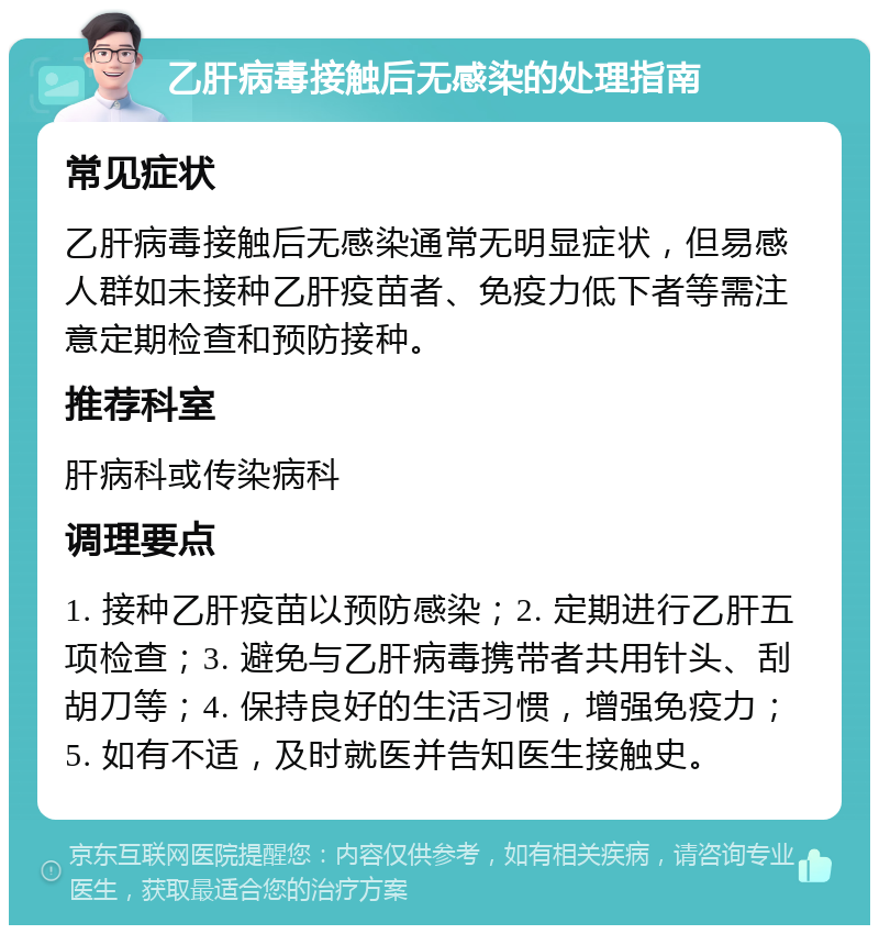 乙肝病毒接触后无感染的处理指南 常见症状 乙肝病毒接触后无感染通常无明显症状，但易感人群如未接种乙肝疫苗者、免疫力低下者等需注意定期检查和预防接种。 推荐科室 肝病科或传染病科 调理要点 1. 接种乙肝疫苗以预防感染；2. 定期进行乙肝五项检查；3. 避免与乙肝病毒携带者共用针头、刮胡刀等；4. 保持良好的生活习惯，增强免疫力；5. 如有不适，及时就医并告知医生接触史。