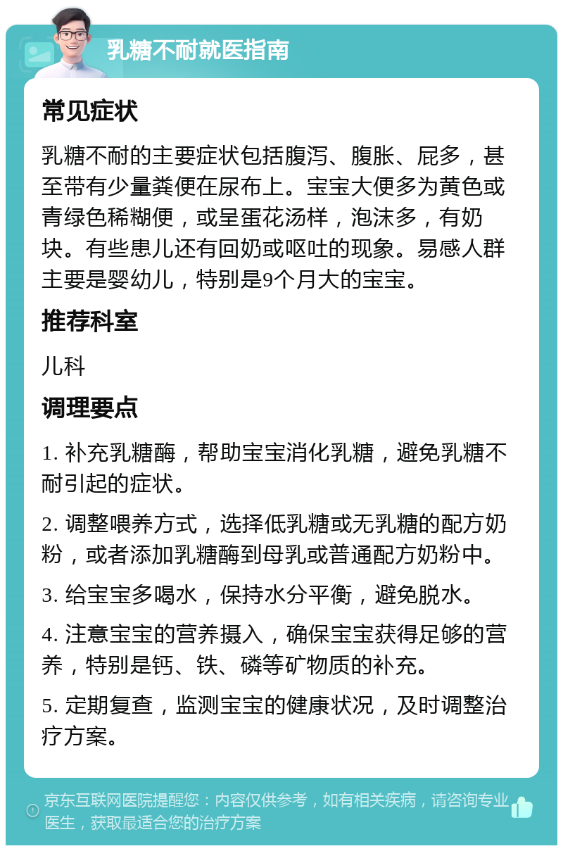 乳糖不耐就医指南 常见症状 乳糖不耐的主要症状包括腹泻、腹胀、屁多，甚至带有少量粪便在尿布上。宝宝大便多为黄色或青绿色稀糊便，或呈蛋花汤样，泡沫多，有奶块。有些患儿还有回奶或呕吐的现象。易感人群主要是婴幼儿，特别是9个月大的宝宝。 推荐科室 儿科 调理要点 1. 补充乳糖酶，帮助宝宝消化乳糖，避免乳糖不耐引起的症状。 2. 调整喂养方式，选择低乳糖或无乳糖的配方奶粉，或者添加乳糖酶到母乳或普通配方奶粉中。 3. 给宝宝多喝水，保持水分平衡，避免脱水。 4. 注意宝宝的营养摄入，确保宝宝获得足够的营养，特别是钙、铁、磷等矿物质的补充。 5. 定期复查，监测宝宝的健康状况，及时调整治疗方案。