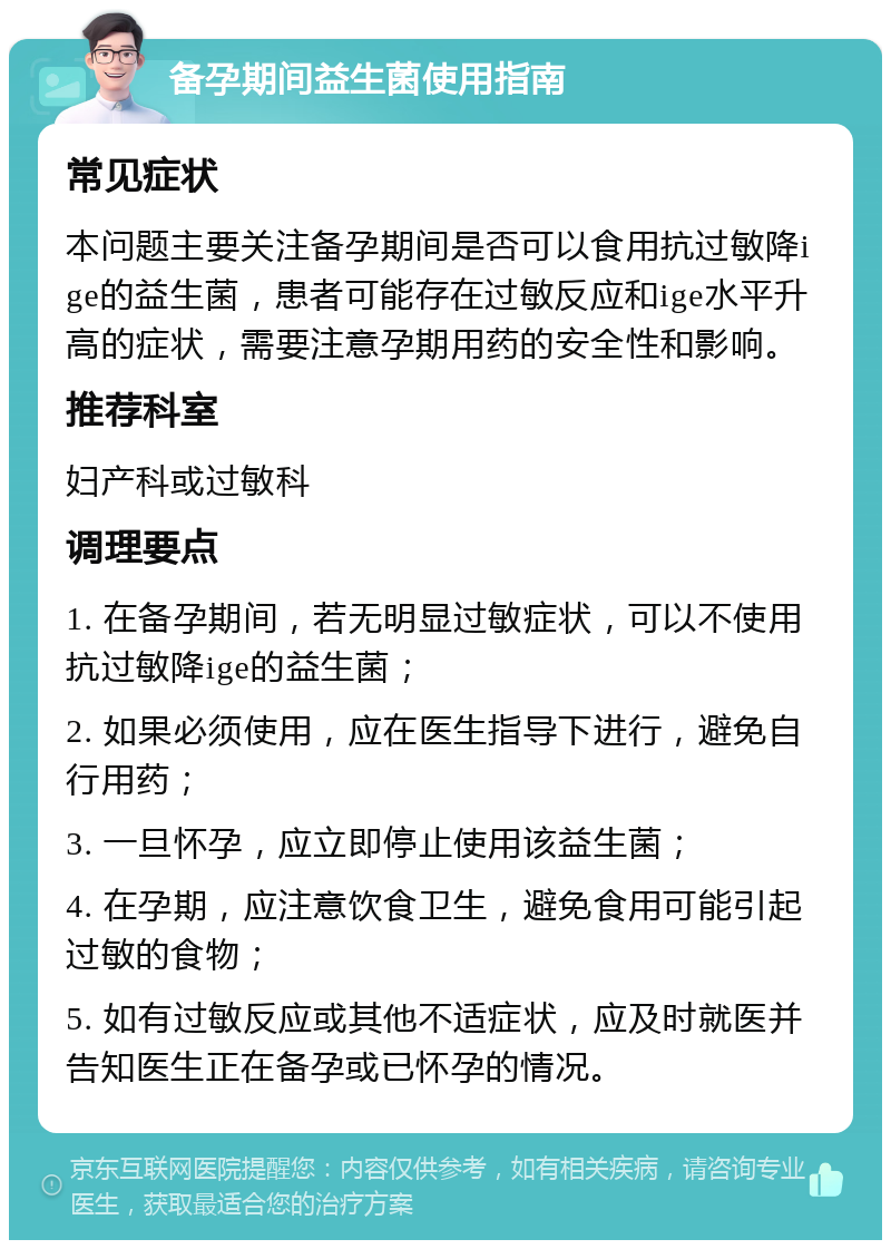 备孕期间益生菌使用指南 常见症状 本问题主要关注备孕期间是否可以食用抗过敏降ige的益生菌，患者可能存在过敏反应和ige水平升高的症状，需要注意孕期用药的安全性和影响。 推荐科室 妇产科或过敏科 调理要点 1. 在备孕期间，若无明显过敏症状，可以不使用抗过敏降ige的益生菌； 2. 如果必须使用，应在医生指导下进行，避免自行用药； 3. 一旦怀孕，应立即停止使用该益生菌； 4. 在孕期，应注意饮食卫生，避免食用可能引起过敏的食物； 5. 如有过敏反应或其他不适症状，应及时就医并告知医生正在备孕或已怀孕的情况。