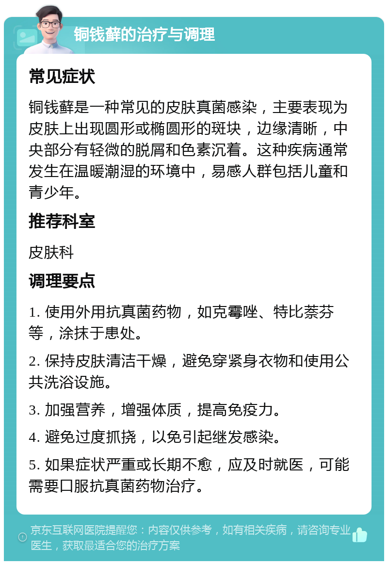 铜钱藓的治疗与调理 常见症状 铜钱藓是一种常见的皮肤真菌感染，主要表现为皮肤上出现圆形或椭圆形的斑块，边缘清晰，中央部分有轻微的脱屑和色素沉着。这种疾病通常发生在温暖潮湿的环境中，易感人群包括儿童和青少年。 推荐科室 皮肤科 调理要点 1. 使用外用抗真菌药物，如克霉唑、特比萘芬等，涂抹于患处。 2. 保持皮肤清洁干燥，避免穿紧身衣物和使用公共洗浴设施。 3. 加强营养，增强体质，提高免疫力。 4. 避免过度抓挠，以免引起继发感染。 5. 如果症状严重或长期不愈，应及时就医，可能需要口服抗真菌药物治疗。