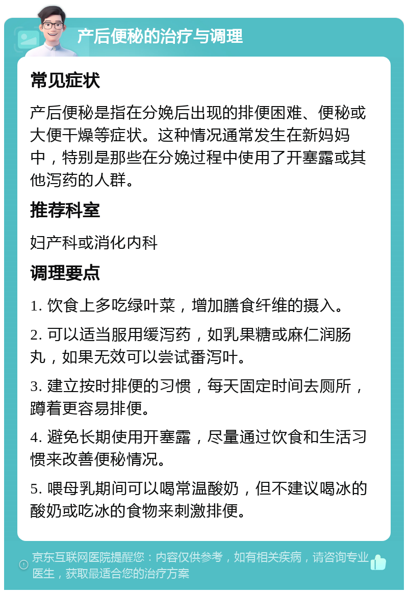 产后便秘的治疗与调理 常见症状 产后便秘是指在分娩后出现的排便困难、便秘或大便干燥等症状。这种情况通常发生在新妈妈中，特别是那些在分娩过程中使用了开塞露或其他泻药的人群。 推荐科室 妇产科或消化内科 调理要点 1. 饮食上多吃绿叶菜，增加膳食纤维的摄入。 2. 可以适当服用缓泻药，如乳果糖或麻仁润肠丸，如果无效可以尝试番泻叶。 3. 建立按时排便的习惯，每天固定时间去厕所，蹲着更容易排便。 4. 避免长期使用开塞露，尽量通过饮食和生活习惯来改善便秘情况。 5. 喂母乳期间可以喝常温酸奶，但不建议喝冰的酸奶或吃冰的食物来刺激排便。