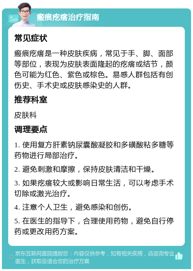 瘢痕疙瘩治疗指南 常见症状 瘢痕疙瘩是一种皮肤疾病，常见于手、脚、面部等部位，表现为皮肤表面隆起的疙瘩或结节，颜色可能为红色、紫色或棕色。易感人群包括有创伤史、手术史或皮肤感染史的人群。 推荐科室 皮肤科 调理要点 1. 使用复方肝素钠尿囊酸凝胶和多磺酸粘多糖等药物进行局部治疗。 2. 避免刺激和摩擦，保持皮肤清洁和干燥。 3. 如果疙瘩较大或影响日常生活，可以考虑手术切除或激光治疗。 4. 注意个人卫生，避免感染和创伤。 5. 在医生的指导下，合理使用药物，避免自行停药或更改用药方案。