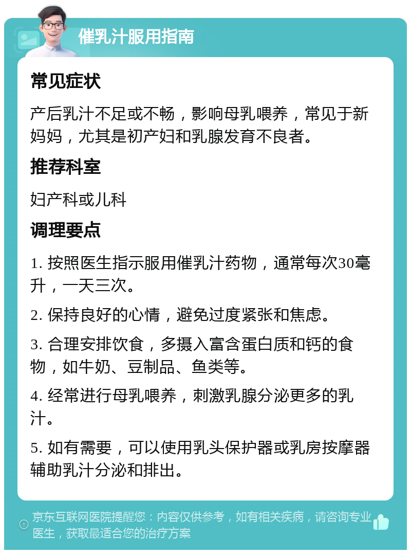 催乳汁服用指南 常见症状 产后乳汁不足或不畅，影响母乳喂养，常见于新妈妈，尤其是初产妇和乳腺发育不良者。 推荐科室 妇产科或儿科 调理要点 1. 按照医生指示服用催乳汁药物，通常每次30毫升，一天三次。 2. 保持良好的心情，避免过度紧张和焦虑。 3. 合理安排饮食，多摄入富含蛋白质和钙的食物，如牛奶、豆制品、鱼类等。 4. 经常进行母乳喂养，刺激乳腺分泌更多的乳汁。 5. 如有需要，可以使用乳头保护器或乳房按摩器辅助乳汁分泌和排出。