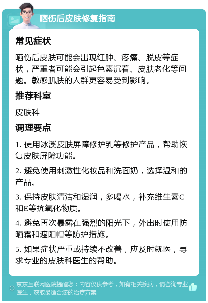 晒伤后皮肤修复指南 常见症状 晒伤后皮肤可能会出现红肿、疼痛、脱皮等症状，严重者可能会引起色素沉着、皮肤老化等问题。敏感肌肤的人群更容易受到影响。 推荐科室 皮肤科 调理要点 1. 使用冰溪皮肤屏障修护乳等修护产品，帮助恢复皮肤屏障功能。 2. 避免使用刺激性化妆品和洗面奶，选择温和的产品。 3. 保持皮肤清洁和湿润，多喝水，补充维生素C和E等抗氧化物质。 4. 避免再次暴露在强烈的阳光下，外出时使用防晒霜和遮阳帽等防护措施。 5. 如果症状严重或持续不改善，应及时就医，寻求专业的皮肤科医生的帮助。