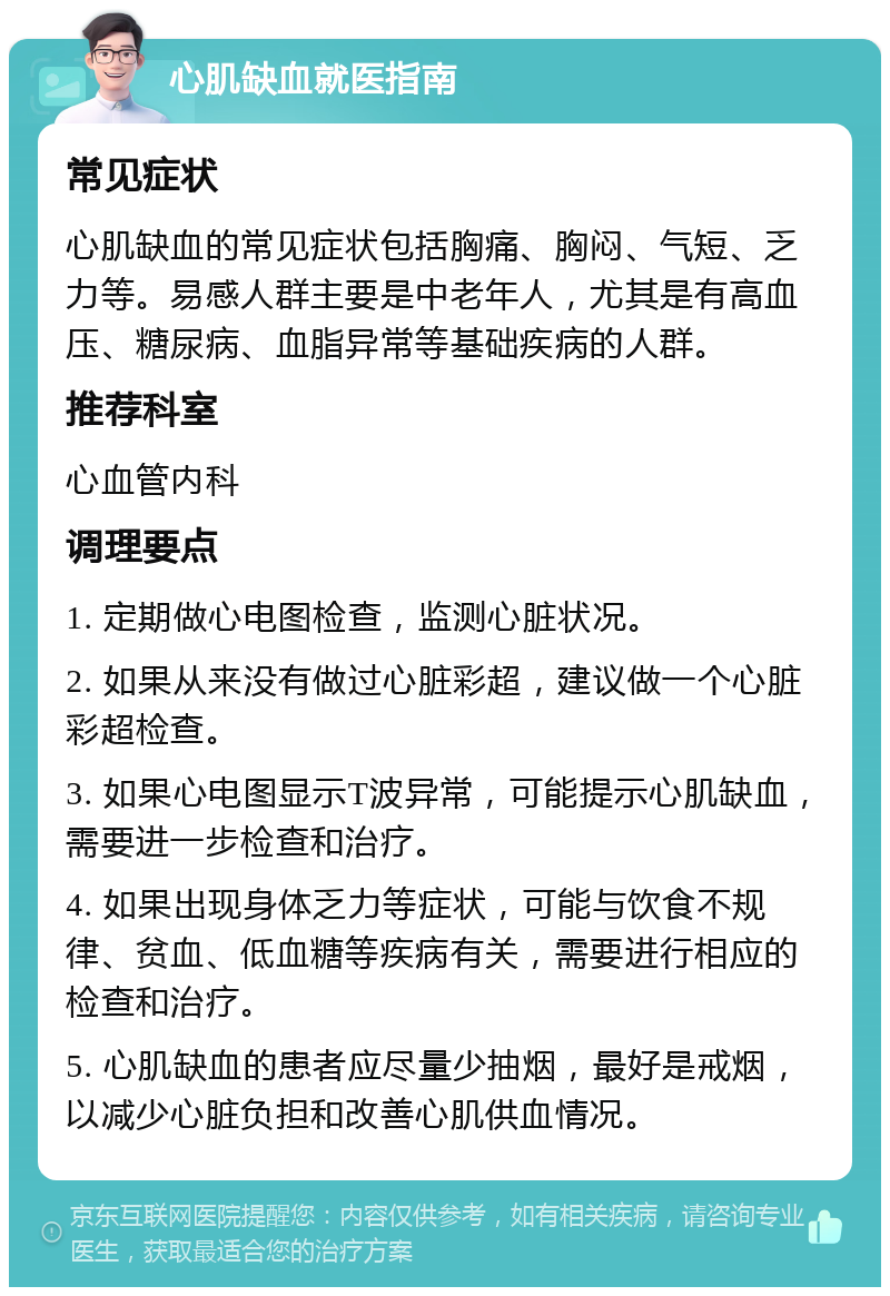 心肌缺血就医指南 常见症状 心肌缺血的常见症状包括胸痛、胸闷、气短、乏力等。易感人群主要是中老年人，尤其是有高血压、糖尿病、血脂异常等基础疾病的人群。 推荐科室 心血管内科 调理要点 1. 定期做心电图检查，监测心脏状况。 2. 如果从来没有做过心脏彩超，建议做一个心脏彩超检查。 3. 如果心电图显示T波异常，可能提示心肌缺血，需要进一步检查和治疗。 4. 如果出现身体乏力等症状，可能与饮食不规律、贫血、低血糖等疾病有关，需要进行相应的检查和治疗。 5. 心肌缺血的患者应尽量少抽烟，最好是戒烟，以减少心脏负担和改善心肌供血情况。