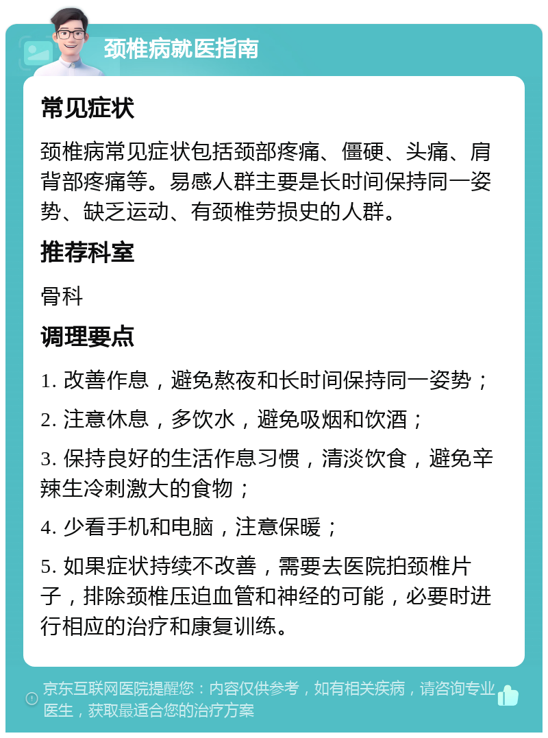 颈椎病就医指南 常见症状 颈椎病常见症状包括颈部疼痛、僵硬、头痛、肩背部疼痛等。易感人群主要是长时间保持同一姿势、缺乏运动、有颈椎劳损史的人群。 推荐科室 骨科 调理要点 1. 改善作息，避免熬夜和长时间保持同一姿势； 2. 注意休息，多饮水，避免吸烟和饮酒； 3. 保持良好的生活作息习惯，清淡饮食，避免辛辣生冷刺激大的食物； 4. 少看手机和电脑，注意保暖； 5. 如果症状持续不改善，需要去医院拍颈椎片子，排除颈椎压迫血管和神经的可能，必要时进行相应的治疗和康复训练。