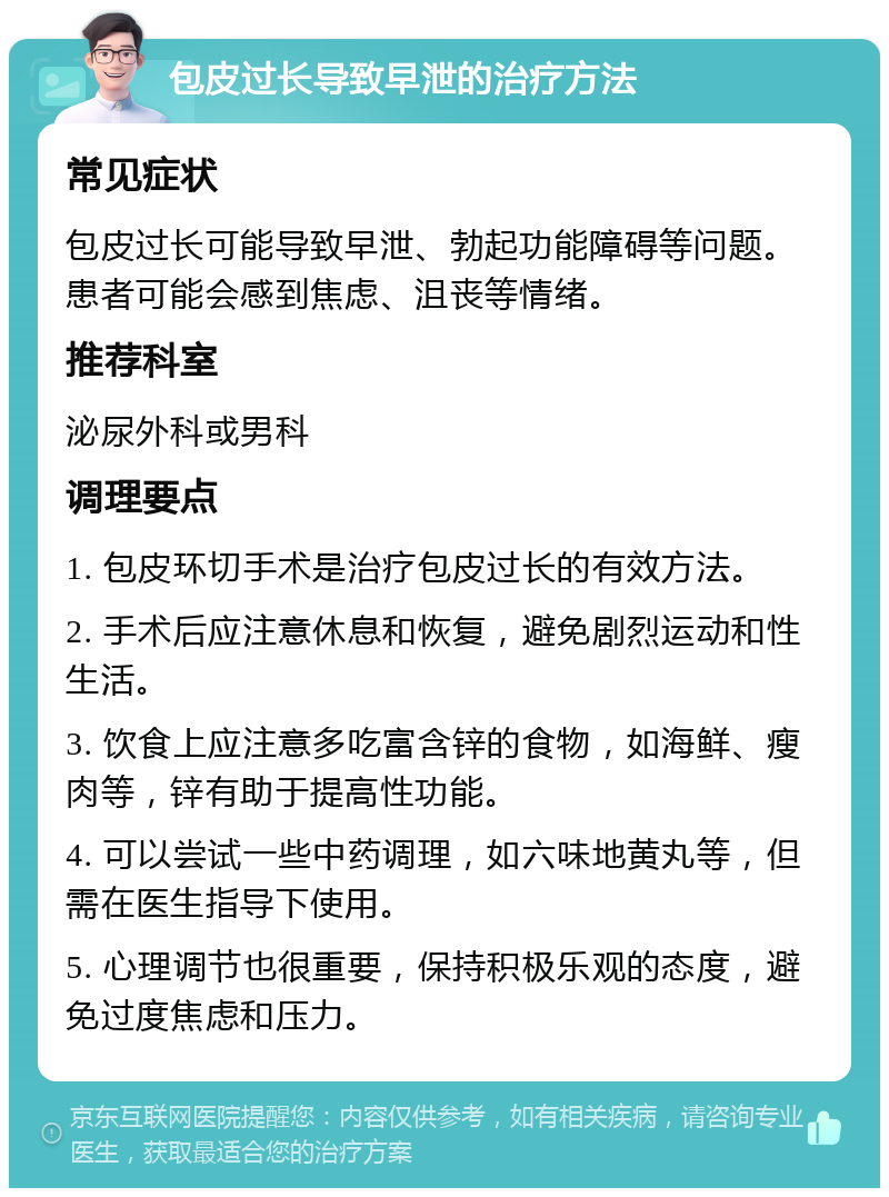 包皮过长导致早泄的治疗方法 常见症状 包皮过长可能导致早泄、勃起功能障碍等问题。患者可能会感到焦虑、沮丧等情绪。 推荐科室 泌尿外科或男科 调理要点 1. 包皮环切手术是治疗包皮过长的有效方法。 2. 手术后应注意休息和恢复，避免剧烈运动和性生活。 3. 饮食上应注意多吃富含锌的食物，如海鲜、瘦肉等，锌有助于提高性功能。 4. 可以尝试一些中药调理，如六味地黄丸等，但需在医生指导下使用。 5. 心理调节也很重要，保持积极乐观的态度，避免过度焦虑和压力。