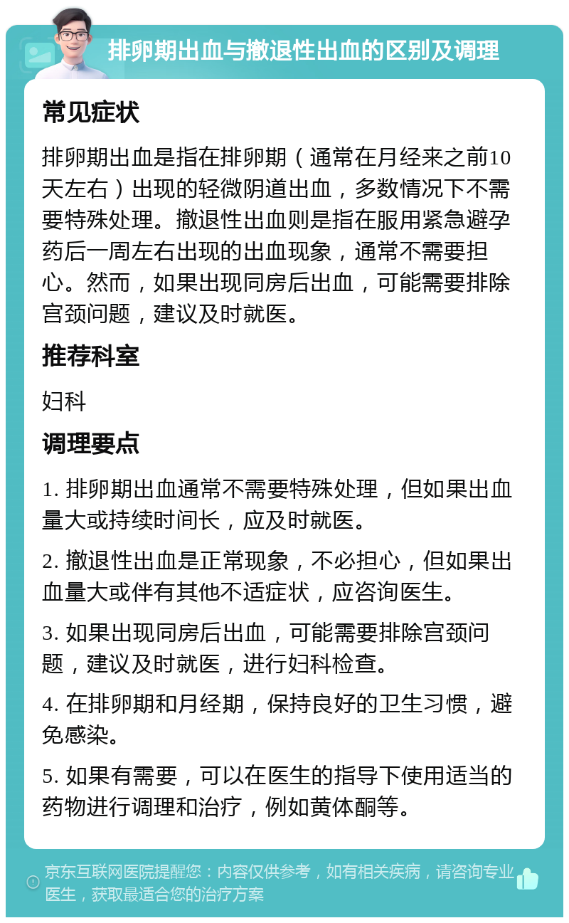 排卵期出血与撤退性出血的区别及调理 常见症状 排卵期出血是指在排卵期（通常在月经来之前10天左右）出现的轻微阴道出血，多数情况下不需要特殊处理。撤退性出血则是指在服用紧急避孕药后一周左右出现的出血现象，通常不需要担心。然而，如果出现同房后出血，可能需要排除宫颈问题，建议及时就医。 推荐科室 妇科 调理要点 1. 排卵期出血通常不需要特殊处理，但如果出血量大或持续时间长，应及时就医。 2. 撤退性出血是正常现象，不必担心，但如果出血量大或伴有其他不适症状，应咨询医生。 3. 如果出现同房后出血，可能需要排除宫颈问题，建议及时就医，进行妇科检查。 4. 在排卵期和月经期，保持良好的卫生习惯，避免感染。 5. 如果有需要，可以在医生的指导下使用适当的药物进行调理和治疗，例如黄体酮等。