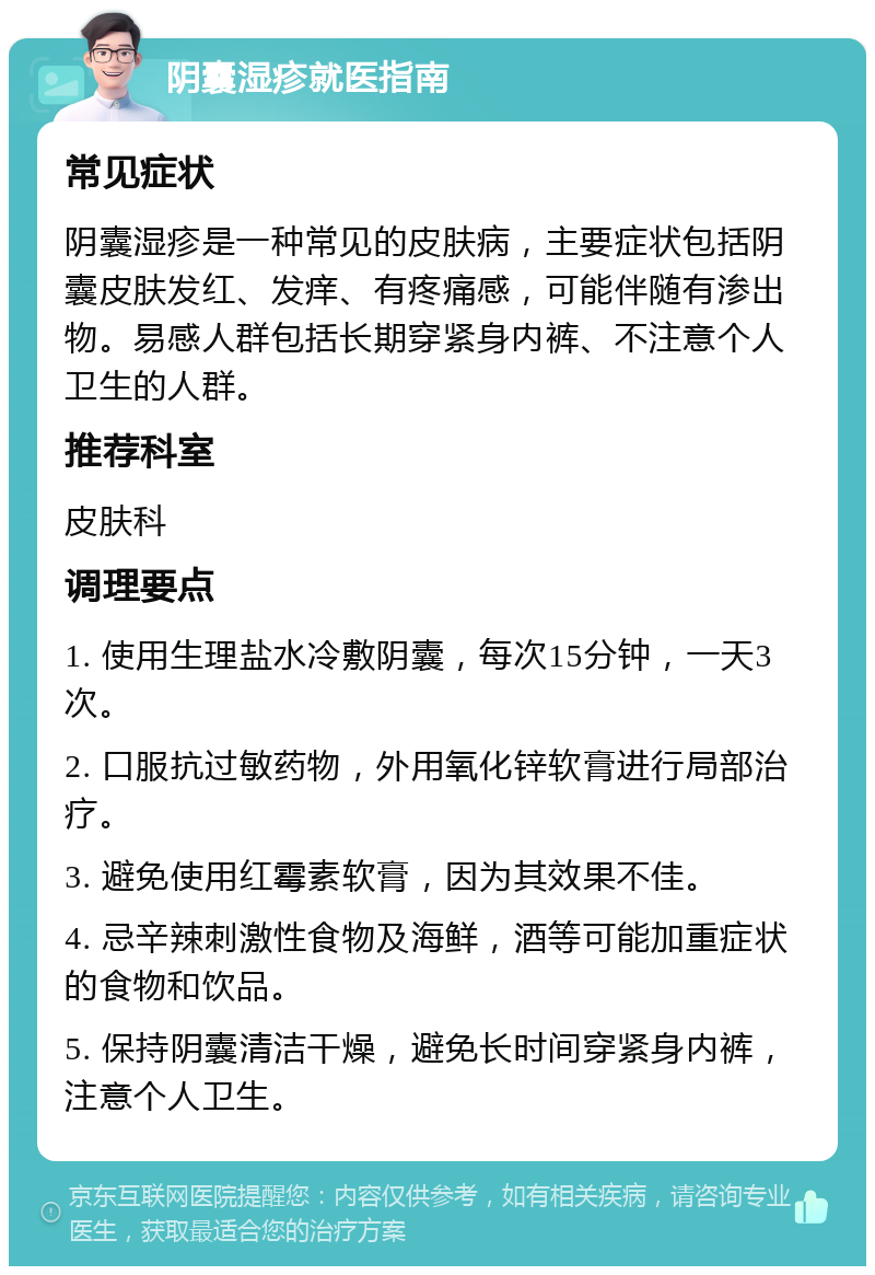 阴囊湿疹就医指南 常见症状 阴囊湿疹是一种常见的皮肤病，主要症状包括阴囊皮肤发红、发痒、有疼痛感，可能伴随有渗出物。易感人群包括长期穿紧身内裤、不注意个人卫生的人群。 推荐科室 皮肤科 调理要点 1. 使用生理盐水冷敷阴囊，每次15分钟，一天3次。 2. 口服抗过敏药物，外用氧化锌软膏进行局部治疗。 3. 避免使用红霉素软膏，因为其效果不佳。 4. 忌辛辣刺激性食物及海鲜，酒等可能加重症状的食物和饮品。 5. 保持阴囊清洁干燥，避免长时间穿紧身内裤，注意个人卫生。