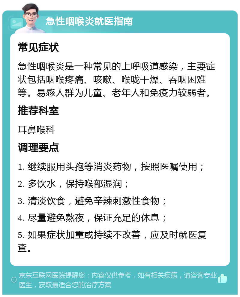 急性咽喉炎就医指南 常见症状 急性咽喉炎是一种常见的上呼吸道感染，主要症状包括咽喉疼痛、咳嗽、喉咙干燥、吞咽困难等。易感人群为儿童、老年人和免疫力较弱者。 推荐科室 耳鼻喉科 调理要点 1. 继续服用头孢等消炎药物，按照医嘱使用； 2. 多饮水，保持喉部湿润； 3. 清淡饮食，避免辛辣刺激性食物； 4. 尽量避免熬夜，保证充足的休息； 5. 如果症状加重或持续不改善，应及时就医复查。