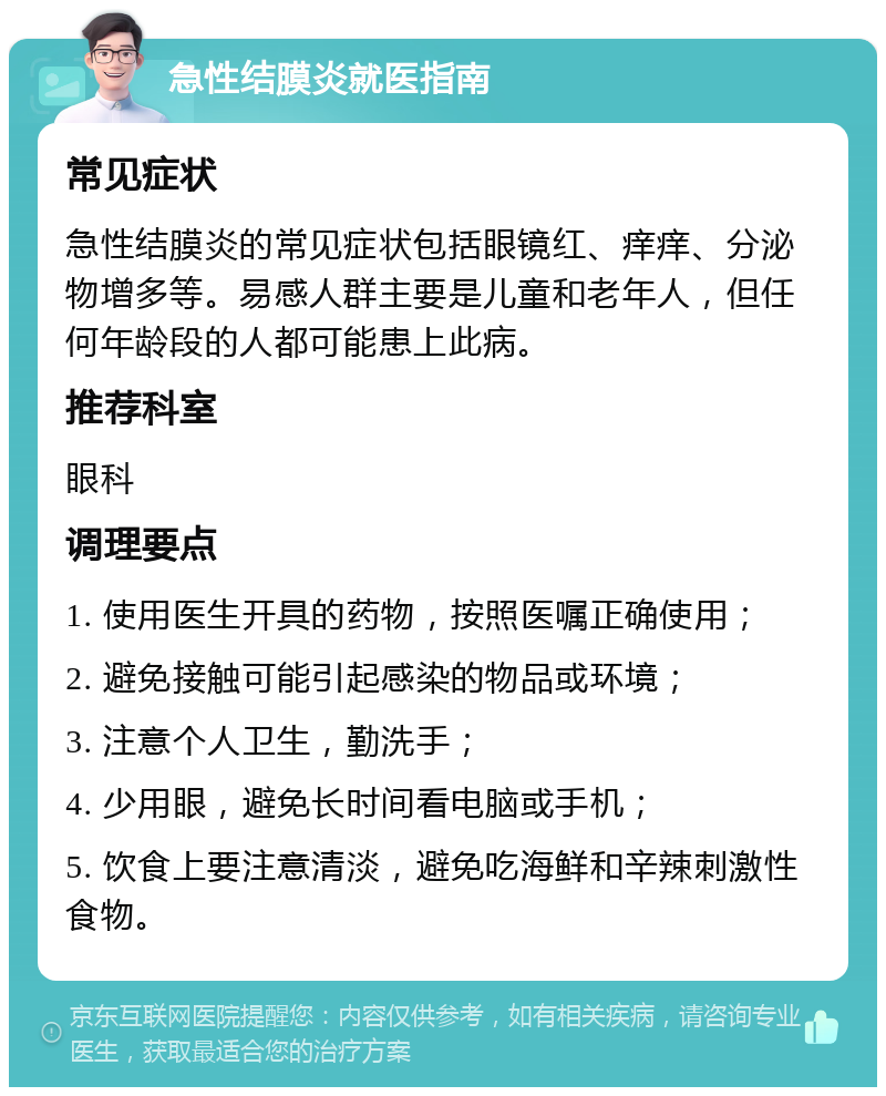 急性结膜炎就医指南 常见症状 急性结膜炎的常见症状包括眼镜红、痒痒、分泌物增多等。易感人群主要是儿童和老年人，但任何年龄段的人都可能患上此病。 推荐科室 眼科 调理要点 1. 使用医生开具的药物，按照医嘱正确使用； 2. 避免接触可能引起感染的物品或环境； 3. 注意个人卫生，勤洗手； 4. 少用眼，避免长时间看电脑或手机； 5. 饮食上要注意清淡，避免吃海鲜和辛辣刺激性食物。