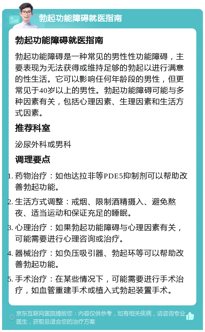 勃起功能障碍就医指南 勃起功能障碍就医指南 勃起功能障碍是一种常见的男性性功能障碍，主要表现为无法获得或维持足够的勃起以进行满意的性生活。它可以影响任何年龄段的男性，但更常见于40岁以上的男性。勃起功能障碍可能与多种因素有关，包括心理因素、生理因素和生活方式因素。 推荐科室 泌尿外科或男科 调理要点 药物治疗：如他达拉非等PDE5抑制剂可以帮助改善勃起功能。 生活方式调整：戒烟、限制酒精摄入、避免熬夜、适当运动和保证充足的睡眠。 心理治疗：如果勃起功能障碍与心理因素有关，可能需要进行心理咨询或治疗。 器械治疗：如负压吸引器、勃起环等可以帮助改善勃起功能。 手术治疗：在某些情况下，可能需要进行手术治疗，如血管重建手术或植入式勃起装置手术。