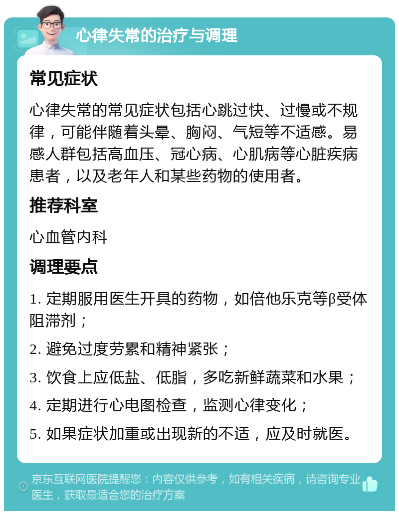 心律失常的治疗与调理 常见症状 心律失常的常见症状包括心跳过快、过慢或不规律，可能伴随着头晕、胸闷、气短等不适感。易感人群包括高血压、冠心病、心肌病等心脏疾病患者，以及老年人和某些药物的使用者。 推荐科室 心血管内科 调理要点 1. 定期服用医生开具的药物，如倍他乐克等β受体阻滞剂； 2. 避免过度劳累和精神紧张； 3. 饮食上应低盐、低脂，多吃新鲜蔬菜和水果； 4. 定期进行心电图检查，监测心律变化； 5. 如果症状加重或出现新的不适，应及时就医。