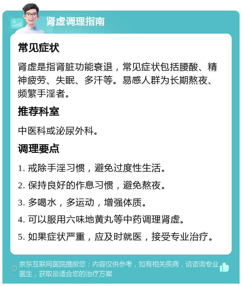 肾虚调理指南 常见症状 肾虚是指肾脏功能衰退，常见症状包括腰酸、精神疲劳、失眠、多汗等。易感人群为长期熬夜、频繁手淫者。 推荐科室 中医科或泌尿外科。 调理要点 1. 戒除手淫习惯，避免过度性生活。 2. 保持良好的作息习惯，避免熬夜。 3. 多喝水，多运动，增强体质。 4. 可以服用六味地黄丸等中药调理肾虚。 5. 如果症状严重，应及时就医，接受专业治疗。