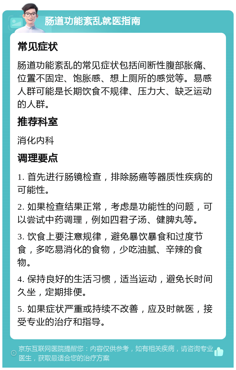 肠道功能紊乱就医指南 常见症状 肠道功能紊乱的常见症状包括间断性腹部胀痛、位置不固定、饱胀感、想上厕所的感觉等。易感人群可能是长期饮食不规律、压力大、缺乏运动的人群。 推荐科室 消化内科 调理要点 1. 首先进行肠镜检查，排除肠癌等器质性疾病的可能性。 2. 如果检查结果正常，考虑是功能性的问题，可以尝试中药调理，例如四君子汤、健脾丸等。 3. 饮食上要注意规律，避免暴饮暴食和过度节食，多吃易消化的食物，少吃油腻、辛辣的食物。 4. 保持良好的生活习惯，适当运动，避免长时间久坐，定期排便。 5. 如果症状严重或持续不改善，应及时就医，接受专业的治疗和指导。