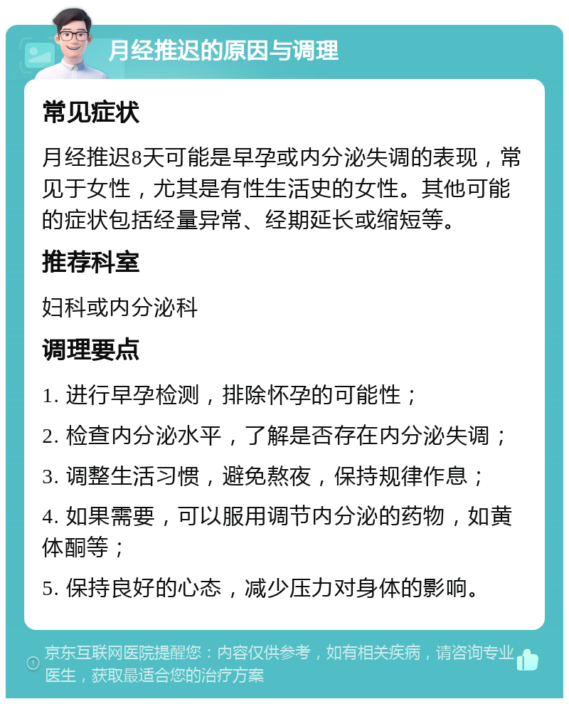 月经推迟的原因与调理 常见症状 月经推迟8天可能是早孕或内分泌失调的表现，常见于女性，尤其是有性生活史的女性。其他可能的症状包括经量异常、经期延长或缩短等。 推荐科室 妇科或内分泌科 调理要点 1. 进行早孕检测，排除怀孕的可能性； 2. 检查内分泌水平，了解是否存在内分泌失调； 3. 调整生活习惯，避免熬夜，保持规律作息； 4. 如果需要，可以服用调节内分泌的药物，如黄体酮等； 5. 保持良好的心态，减少压力对身体的影响。