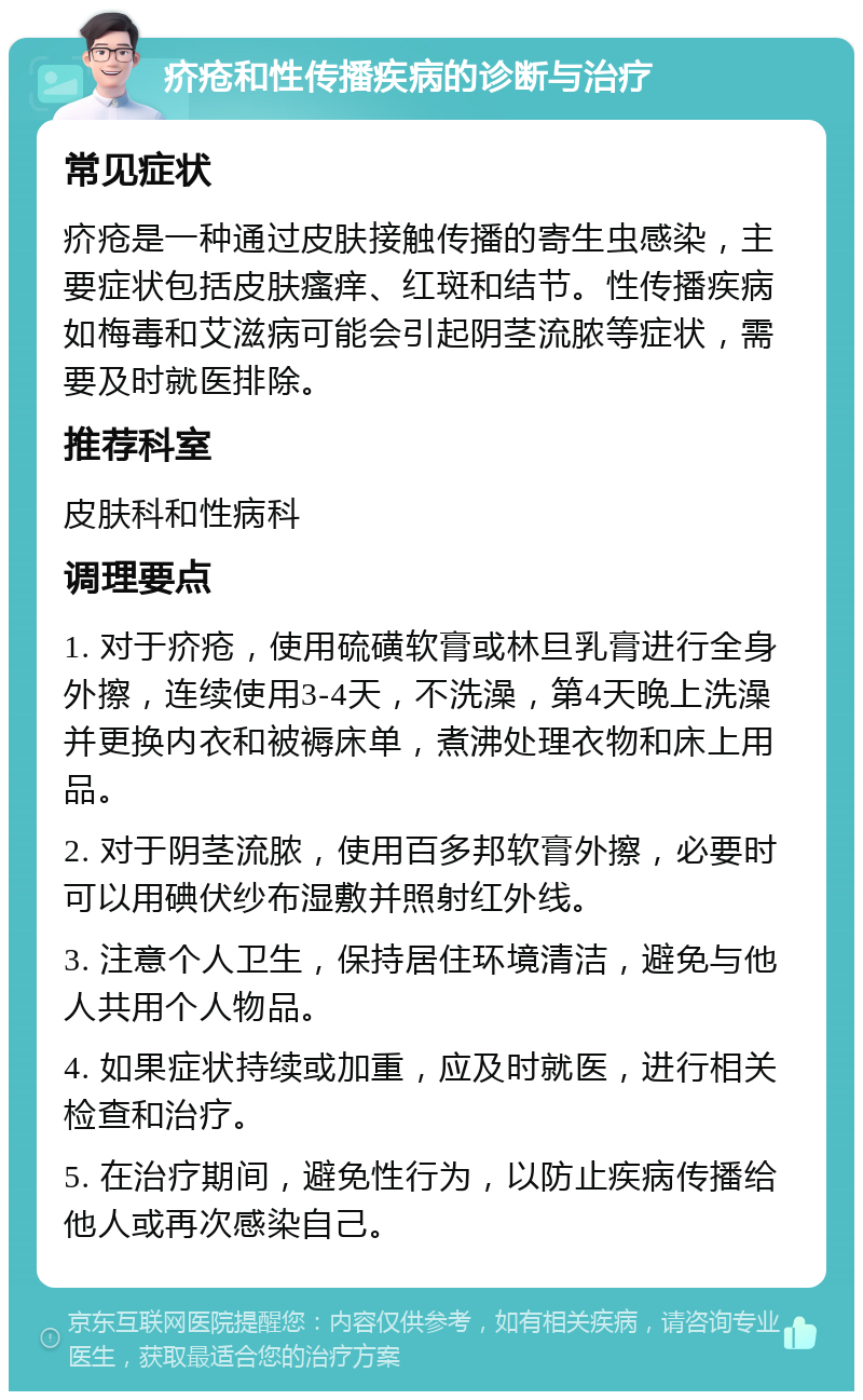 疥疮和性传播疾病的诊断与治疗 常见症状 疥疮是一种通过皮肤接触传播的寄生虫感染，主要症状包括皮肤瘙痒、红斑和结节。性传播疾病如梅毒和艾滋病可能会引起阴茎流脓等症状，需要及时就医排除。 推荐科室 皮肤科和性病科 调理要点 1. 对于疥疮，使用硫磺软膏或林旦乳膏进行全身外擦，连续使用3-4天，不洗澡，第4天晚上洗澡并更换内衣和被褥床单，煮沸处理衣物和床上用品。 2. 对于阴茎流脓，使用百多邦软膏外擦，必要时可以用碘伏纱布湿敷并照射红外线。 3. 注意个人卫生，保持居住环境清洁，避免与他人共用个人物品。 4. 如果症状持续或加重，应及时就医，进行相关检查和治疗。 5. 在治疗期间，避免性行为，以防止疾病传播给他人或再次感染自己。