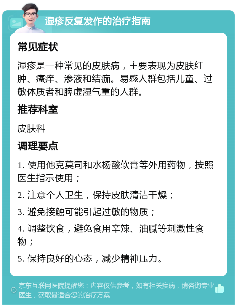 湿疹反复发作的治疗指南 常见症状 湿疹是一种常见的皮肤病，主要表现为皮肤红肿、瘙痒、渗液和结痂。易感人群包括儿童、过敏体质者和脾虚湿气重的人群。 推荐科室 皮肤科 调理要点 1. 使用他克莫司和水杨酸软膏等外用药物，按照医生指示使用； 2. 注意个人卫生，保持皮肤清洁干燥； 3. 避免接触可能引起过敏的物质； 4. 调整饮食，避免食用辛辣、油腻等刺激性食物； 5. 保持良好的心态，减少精神压力。