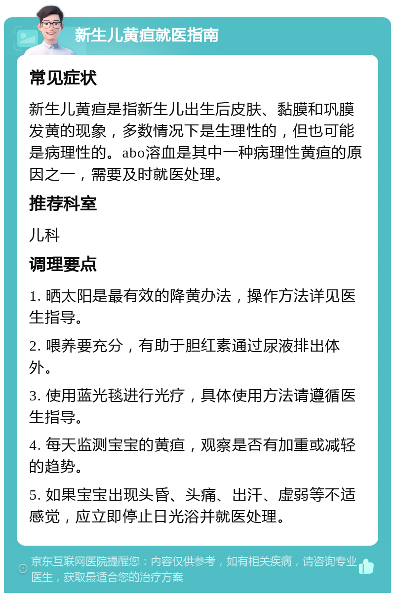 新生儿黄疸就医指南 常见症状 新生儿黄疸是指新生儿出生后皮肤、黏膜和巩膜发黄的现象，多数情况下是生理性的，但也可能是病理性的。abo溶血是其中一种病理性黄疸的原因之一，需要及时就医处理。 推荐科室 儿科 调理要点 1. 晒太阳是最有效的降黄办法，操作方法详见医生指导。 2. 喂养要充分，有助于胆红素通过尿液排出体外。 3. 使用蓝光毯进行光疗，具体使用方法请遵循医生指导。 4. 每天监测宝宝的黄疸，观察是否有加重或减轻的趋势。 5. 如果宝宝出现头昏、头痛、出汗、虚弱等不适感觉，应立即停止日光浴并就医处理。