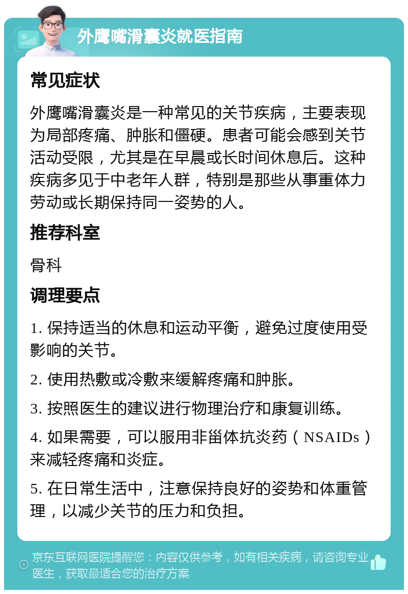 外鹰嘴滑囊炎就医指南 常见症状 外鹰嘴滑囊炎是一种常见的关节疾病，主要表现为局部疼痛、肿胀和僵硬。患者可能会感到关节活动受限，尤其是在早晨或长时间休息后。这种疾病多见于中老年人群，特别是那些从事重体力劳动或长期保持同一姿势的人。 推荐科室 骨科 调理要点 1. 保持适当的休息和运动平衡，避免过度使用受影响的关节。 2. 使用热敷或冷敷来缓解疼痛和肿胀。 3. 按照医生的建议进行物理治疗和康复训练。 4. 如果需要，可以服用非甾体抗炎药（NSAIDs）来减轻疼痛和炎症。 5. 在日常生活中，注意保持良好的姿势和体重管理，以减少关节的压力和负担。