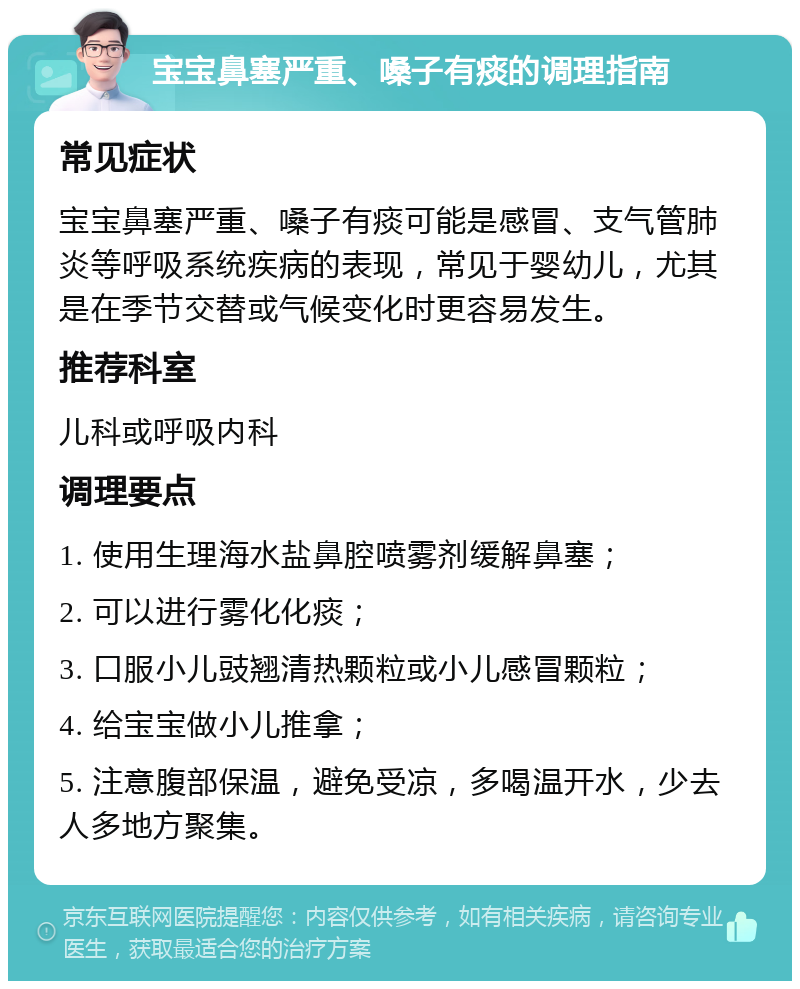 宝宝鼻塞严重、嗓子有痰的调理指南 常见症状 宝宝鼻塞严重、嗓子有痰可能是感冒、支气管肺炎等呼吸系统疾病的表现，常见于婴幼儿，尤其是在季节交替或气候变化时更容易发生。 推荐科室 儿科或呼吸内科 调理要点 1. 使用生理海水盐鼻腔喷雾剂缓解鼻塞； 2. 可以进行雾化化痰； 3. 口服小儿豉翘清热颗粒或小儿感冒颗粒； 4. 给宝宝做小儿推拿； 5. 注意腹部保温，避免受凉，多喝温开水，少去人多地方聚集。