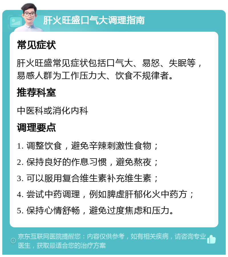 肝火旺盛口气大调理指南 常见症状 肝火旺盛常见症状包括口气大、易怒、失眠等，易感人群为工作压力大、饮食不规律者。 推荐科室 中医科或消化内科 调理要点 1. 调整饮食，避免辛辣刺激性食物； 2. 保持良好的作息习惯，避免熬夜； 3. 可以服用复合维生素补充维生素； 4. 尝试中药调理，例如脾虚肝郁化火中药方； 5. 保持心情舒畅，避免过度焦虑和压力。