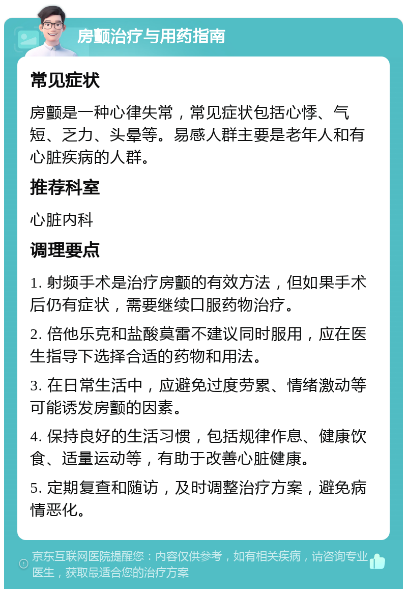 房颤治疗与用药指南 常见症状 房颤是一种心律失常，常见症状包括心悸、气短、乏力、头晕等。易感人群主要是老年人和有心脏疾病的人群。 推荐科室 心脏内科 调理要点 1. 射频手术是治疗房颤的有效方法，但如果手术后仍有症状，需要继续口服药物治疗。 2. 倍他乐克和盐酸莫雷不建议同时服用，应在医生指导下选择合适的药物和用法。 3. 在日常生活中，应避免过度劳累、情绪激动等可能诱发房颤的因素。 4. 保持良好的生活习惯，包括规律作息、健康饮食、适量运动等，有助于改善心脏健康。 5. 定期复查和随访，及时调整治疗方案，避免病情恶化。