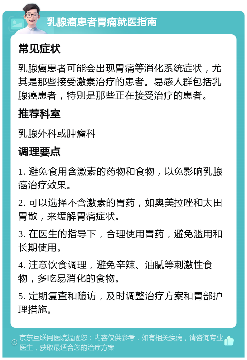 乳腺癌患者胃痛就医指南 常见症状 乳腺癌患者可能会出现胃痛等消化系统症状，尤其是那些接受激素治疗的患者。易感人群包括乳腺癌患者，特别是那些正在接受治疗的患者。 推荐科室 乳腺外科或肿瘤科 调理要点 1. 避免食用含激素的药物和食物，以免影响乳腺癌治疗效果。 2. 可以选择不含激素的胃药，如奥美拉唑和太田胃散，来缓解胃痛症状。 3. 在医生的指导下，合理使用胃药，避免滥用和长期使用。 4. 注意饮食调理，避免辛辣、油腻等刺激性食物，多吃易消化的食物。 5. 定期复查和随访，及时调整治疗方案和胃部护理措施。