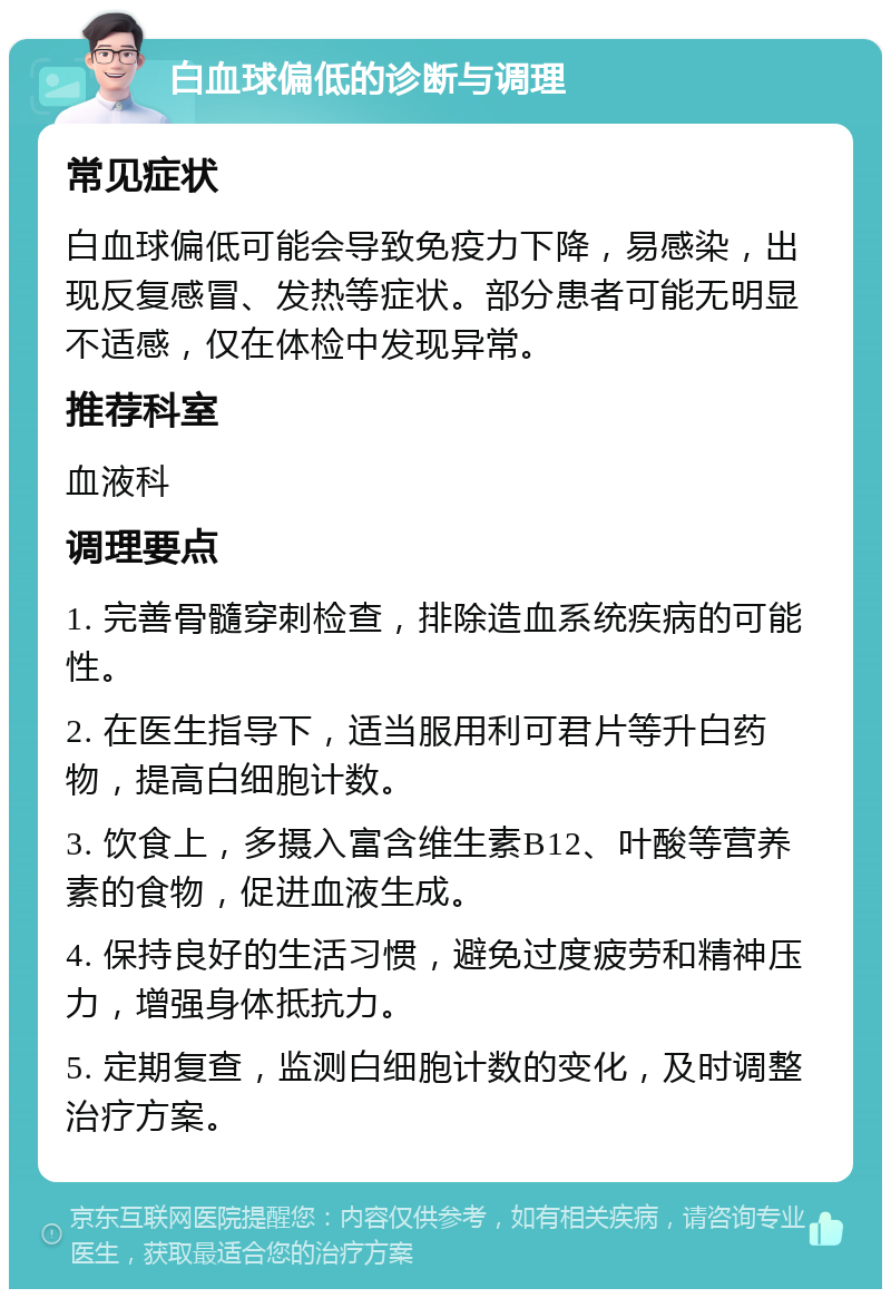 白血球偏低的诊断与调理 常见症状 白血球偏低可能会导致免疫力下降，易感染，出现反复感冒、发热等症状。部分患者可能无明显不适感，仅在体检中发现异常。 推荐科室 血液科 调理要点 1. 完善骨髓穿刺检查，排除造血系统疾病的可能性。 2. 在医生指导下，适当服用利可君片等升白药物，提高白细胞计数。 3. 饮食上，多摄入富含维生素B12、叶酸等营养素的食物，促进血液生成。 4. 保持良好的生活习惯，避免过度疲劳和精神压力，增强身体抵抗力。 5. 定期复查，监测白细胞计数的变化，及时调整治疗方案。