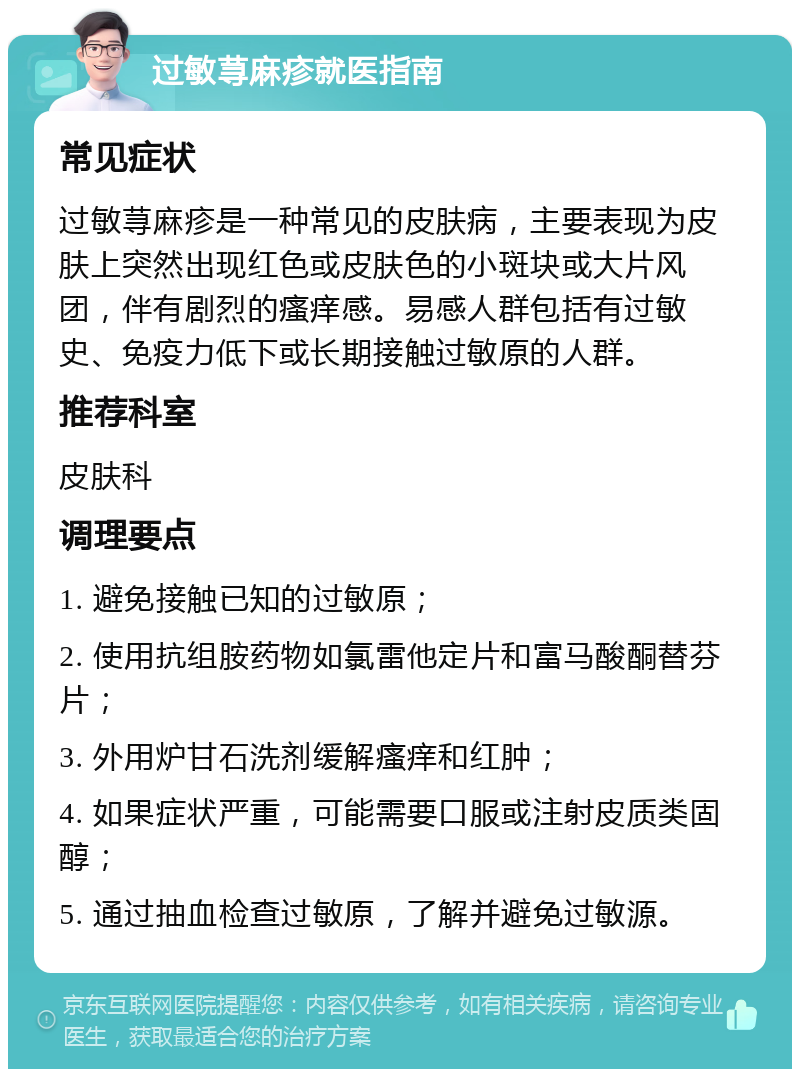 过敏荨麻疹就医指南 常见症状 过敏荨麻疹是一种常见的皮肤病，主要表现为皮肤上突然出现红色或皮肤色的小斑块或大片风团，伴有剧烈的瘙痒感。易感人群包括有过敏史、免疫力低下或长期接触过敏原的人群。 推荐科室 皮肤科 调理要点 1. 避免接触已知的过敏原； 2. 使用抗组胺药物如氯雷他定片和富马酸酮替芬片； 3. 外用炉甘石洗剂缓解瘙痒和红肿； 4. 如果症状严重，可能需要口服或注射皮质类固醇； 5. 通过抽血检查过敏原，了解并避免过敏源。