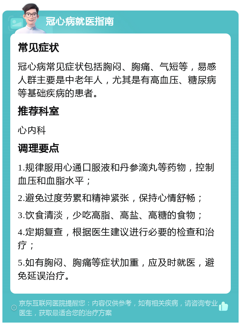 冠心病就医指南 常见症状 冠心病常见症状包括胸闷、胸痛、气短等，易感人群主要是中老年人，尤其是有高血压、糖尿病等基础疾病的患者。 推荐科室 心内科 调理要点 1.规律服用心通口服液和丹参滴丸等药物，控制血压和血脂水平； 2.避免过度劳累和精神紧张，保持心情舒畅； 3.饮食清淡，少吃高脂、高盐、高糖的食物； 4.定期复查，根据医生建议进行必要的检查和治疗； 5.如有胸闷、胸痛等症状加重，应及时就医，避免延误治疗。