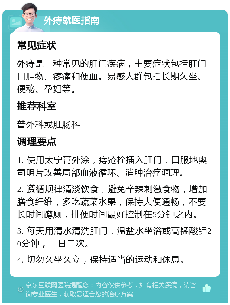 外痔就医指南 常见症状 外痔是一种常见的肛门疾病，主要症状包括肛门口肿物、疼痛和便血。易感人群包括长期久坐、便秘、孕妇等。 推荐科室 普外科或肛肠科 调理要点 1. 使用太宁膏外涂，痔疮栓插入肛门，口服地奥司明片改善局部血液循环、消肿治疗调理。 2. 遵循规律清淡饮食，避免辛辣刺激食物，增加膳食纤维，多吃蔬菜水果，保持大便通畅，不要长时间蹲厕，排便时间最好控制在5分钟之内。 3. 每天用清水清洗肛门，温盐水坐浴或高锰酸钾20分钟，一日二次。 4. 切勿久坐久立，保持适当的运动和休息。