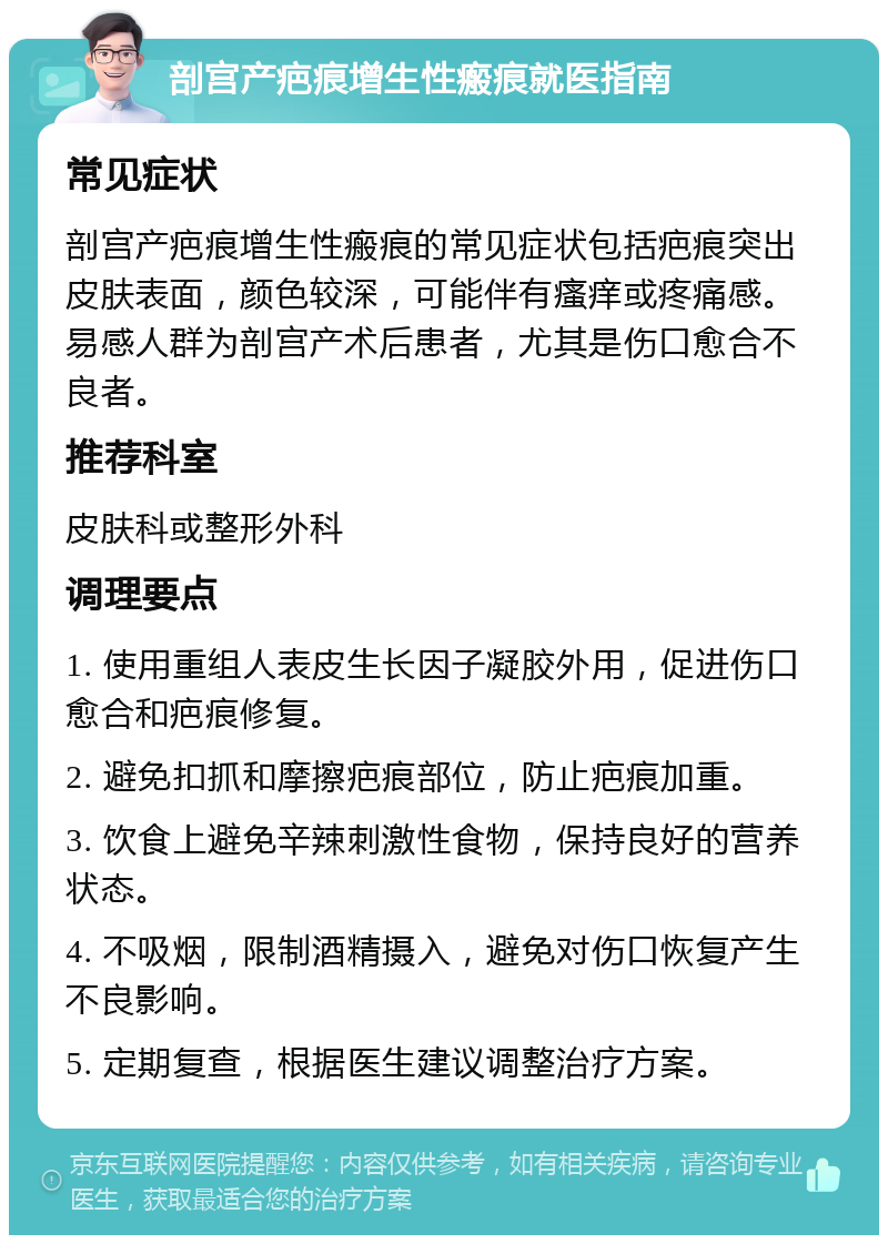 剖宫产疤痕增生性瘢痕就医指南 常见症状 剖宫产疤痕增生性瘢痕的常见症状包括疤痕突出皮肤表面，颜色较深，可能伴有瘙痒或疼痛感。易感人群为剖宫产术后患者，尤其是伤口愈合不良者。 推荐科室 皮肤科或整形外科 调理要点 1. 使用重组人表皮生长因子凝胶外用，促进伤口愈合和疤痕修复。 2. 避免扣抓和摩擦疤痕部位，防止疤痕加重。 3. 饮食上避免辛辣刺激性食物，保持良好的营养状态。 4. 不吸烟，限制酒精摄入，避免对伤口恢复产生不良影响。 5. 定期复查，根据医生建议调整治疗方案。