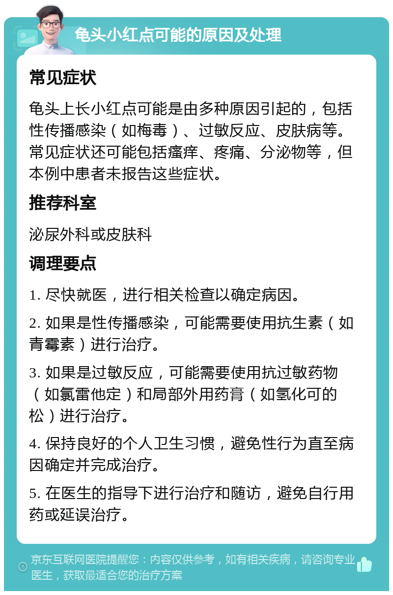 龟头小红点可能的原因及处理 常见症状 龟头上长小红点可能是由多种原因引起的，包括性传播感染（如梅毒）、过敏反应、皮肤病等。常见症状还可能包括瘙痒、疼痛、分泌物等，但本例中患者未报告这些症状。 推荐科室 泌尿外科或皮肤科 调理要点 1. 尽快就医，进行相关检查以确定病因。 2. 如果是性传播感染，可能需要使用抗生素（如青霉素）进行治疗。 3. 如果是过敏反应，可能需要使用抗过敏药物（如氯雷他定）和局部外用药膏（如氢化可的松）进行治疗。 4. 保持良好的个人卫生习惯，避免性行为直至病因确定并完成治疗。 5. 在医生的指导下进行治疗和随访，避免自行用药或延误治疗。