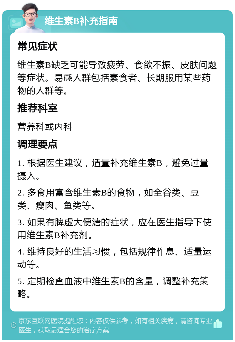 维生素B补充指南 常见症状 维生素B缺乏可能导致疲劳、食欲不振、皮肤问题等症状。易感人群包括素食者、长期服用某些药物的人群等。 推荐科室 营养科或内科 调理要点 1. 根据医生建议，适量补充维生素B，避免过量摄入。 2. 多食用富含维生素B的食物，如全谷类、豆类、瘦肉、鱼类等。 3. 如果有脾虚大便溏的症状，应在医生指导下使用维生素B补充剂。 4. 维持良好的生活习惯，包括规律作息、适量运动等。 5. 定期检查血液中维生素B的含量，调整补充策略。