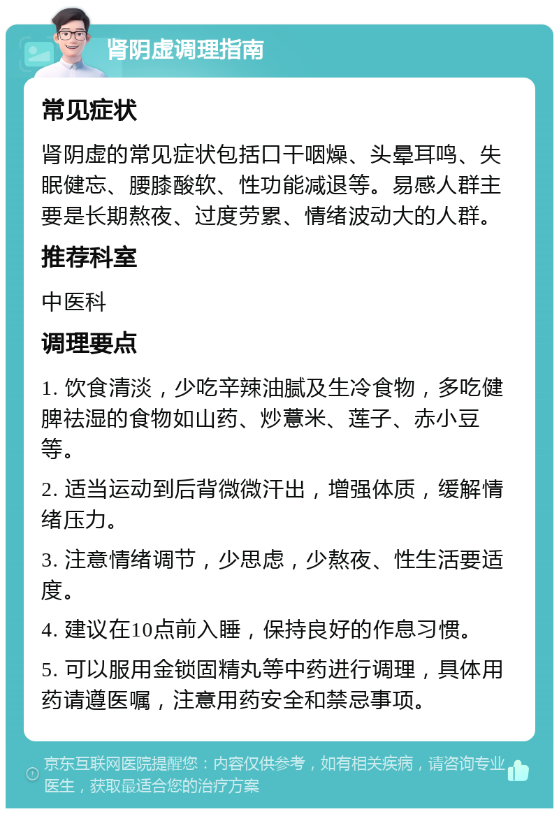 肾阴虚调理指南 常见症状 肾阴虚的常见症状包括口干咽燥、头晕耳鸣、失眠健忘、腰膝酸软、性功能减退等。易感人群主要是长期熬夜、过度劳累、情绪波动大的人群。 推荐科室 中医科 调理要点 1. 饮食清淡，少吃辛辣油腻及生冷食物，多吃健脾祛湿的食物如山药、炒薏米、莲子、赤小豆等。 2. 适当运动到后背微微汗出，增强体质，缓解情绪压力。 3. 注意情绪调节，少思虑，少熬夜、性生活要适度。 4. 建议在10点前入睡，保持良好的作息习惯。 5. 可以服用金锁固精丸等中药进行调理，具体用药请遵医嘱，注意用药安全和禁忌事项。