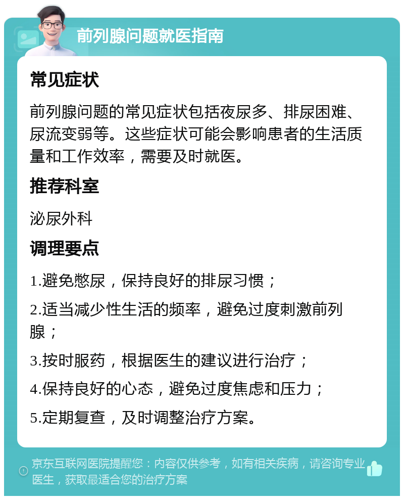 前列腺问题就医指南 常见症状 前列腺问题的常见症状包括夜尿多、排尿困难、尿流变弱等。这些症状可能会影响患者的生活质量和工作效率，需要及时就医。 推荐科室 泌尿外科 调理要点 1.避免憋尿，保持良好的排尿习惯； 2.适当减少性生活的频率，避免过度刺激前列腺； 3.按时服药，根据医生的建议进行治疗； 4.保持良好的心态，避免过度焦虑和压力； 5.定期复查，及时调整治疗方案。