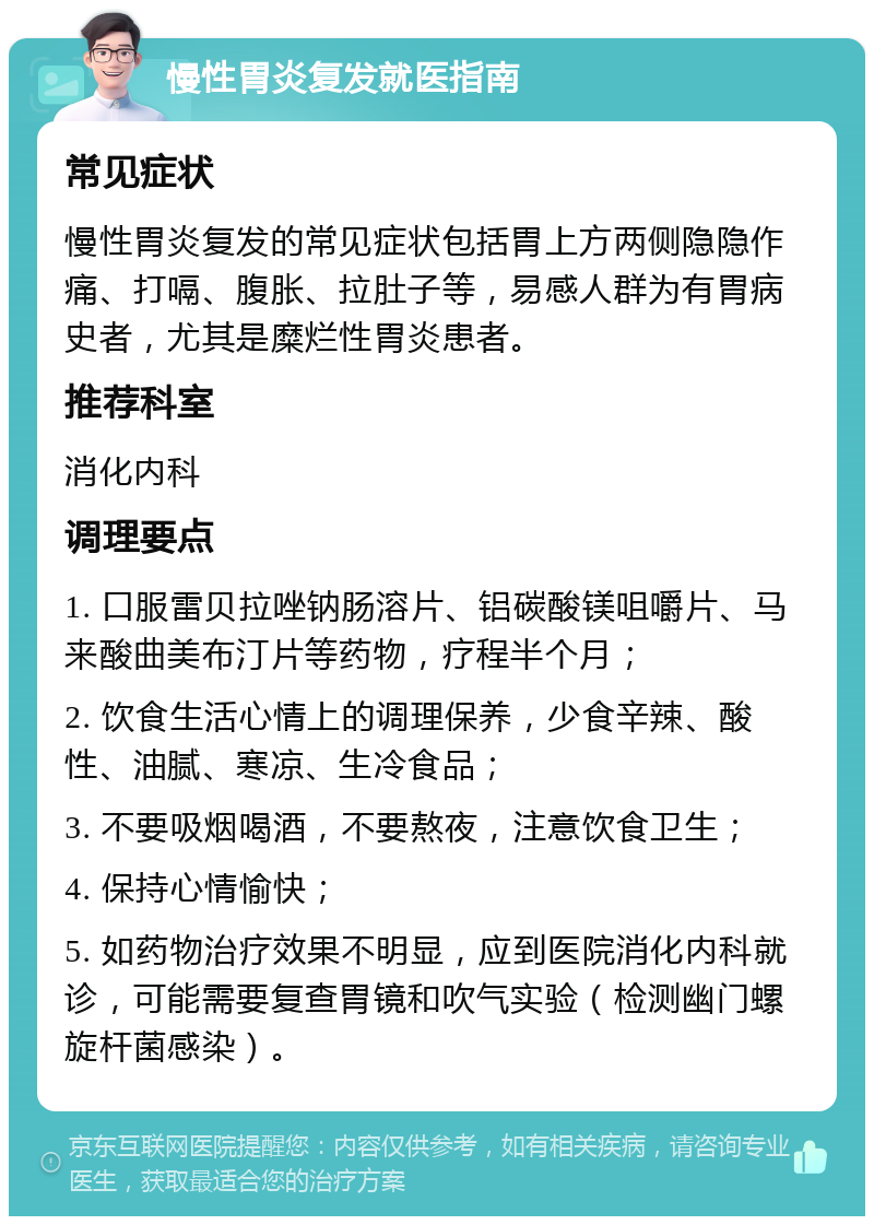 慢性胃炎复发就医指南 常见症状 慢性胃炎复发的常见症状包括胃上方两侧隐隐作痛、打嗝、腹胀、拉肚子等，易感人群为有胃病史者，尤其是糜烂性胃炎患者。 推荐科室 消化内科 调理要点 1. 口服雷贝拉唑钠肠溶片、铝碳酸镁咀嚼片、马来酸曲美布汀片等药物，疗程半个月； 2. 饮食生活心情上的调理保养，少食辛辣、酸性、油腻、寒凉、生冷食品； 3. 不要吸烟喝酒，不要熬夜，注意饮食卫生； 4. 保持心情愉快； 5. 如药物治疗效果不明显，应到医院消化内科就诊，可能需要复查胃镜和吹气实验（检测幽门螺旋杆菌感染）。