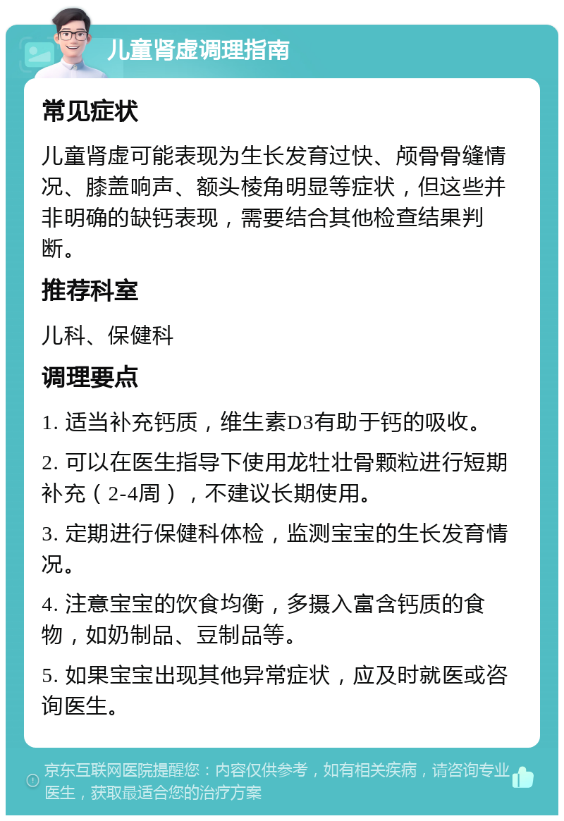 儿童肾虚调理指南 常见症状 儿童肾虚可能表现为生长发育过快、颅骨骨缝情况、膝盖响声、额头棱角明显等症状，但这些并非明确的缺钙表现，需要结合其他检查结果判断。 推荐科室 儿科、保健科 调理要点 1. 适当补充钙质，维生素D3有助于钙的吸收。 2. 可以在医生指导下使用龙牡壮骨颗粒进行短期补充（2-4周），不建议长期使用。 3. 定期进行保健科体检，监测宝宝的生长发育情况。 4. 注意宝宝的饮食均衡，多摄入富含钙质的食物，如奶制品、豆制品等。 5. 如果宝宝出现其他异常症状，应及时就医或咨询医生。