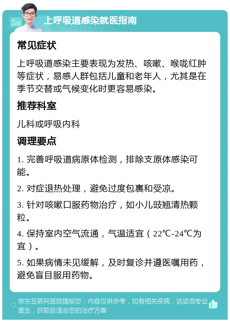 上呼吸道感染就医指南 常见症状 上呼吸道感染主要表现为发热、咳嗽、喉咙红肿等症状，易感人群包括儿童和老年人，尤其是在季节交替或气候变化时更容易感染。 推荐科室 儿科或呼吸内科 调理要点 1. 完善呼吸道病原体检测，排除支原体感染可能。 2. 对症退热处理，避免过度包裹和受凉。 3. 针对咳嗽口服药物治疗，如小儿豉翘清热颗粒。 4. 保持室内空气流通，气温适宜（22℃-24℃为宜）。 5. 如果病情未见缓解，及时复诊并遵医嘱用药，避免盲目服用药物。