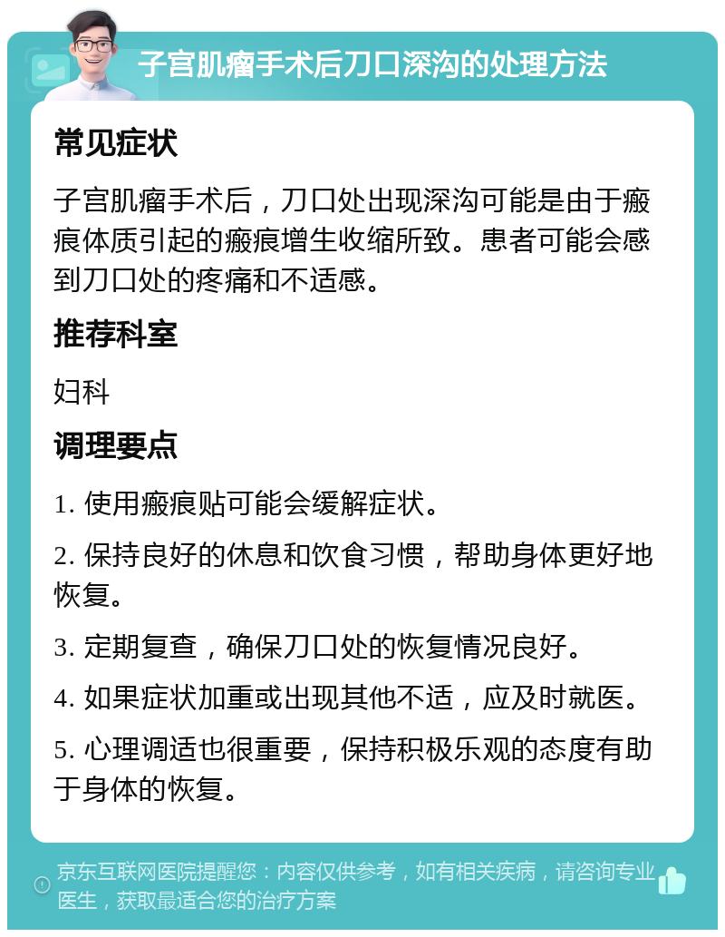 子宫肌瘤手术后刀口深沟的处理方法 常见症状 子宫肌瘤手术后，刀口处出现深沟可能是由于瘢痕体质引起的瘢痕增生收缩所致。患者可能会感到刀口处的疼痛和不适感。 推荐科室 妇科 调理要点 1. 使用瘢痕贴可能会缓解症状。 2. 保持良好的休息和饮食习惯，帮助身体更好地恢复。 3. 定期复查，确保刀口处的恢复情况良好。 4. 如果症状加重或出现其他不适，应及时就医。 5. 心理调适也很重要，保持积极乐观的态度有助于身体的恢复。