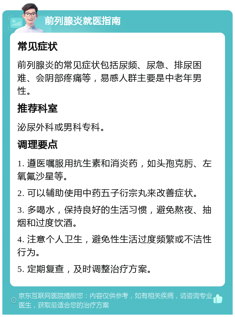 前列腺炎就医指南 常见症状 前列腺炎的常见症状包括尿频、尿急、排尿困难、会阴部疼痛等，易感人群主要是中老年男性。 推荐科室 泌尿外科或男科专科。 调理要点 1. 遵医嘱服用抗生素和消炎药，如头孢克肟、左氧氟沙星等。 2. 可以辅助使用中药五子衍宗丸来改善症状。 3. 多喝水，保持良好的生活习惯，避免熬夜、抽烟和过度饮酒。 4. 注意个人卫生，避免性生活过度频繁或不洁性行为。 5. 定期复查，及时调整治疗方案。