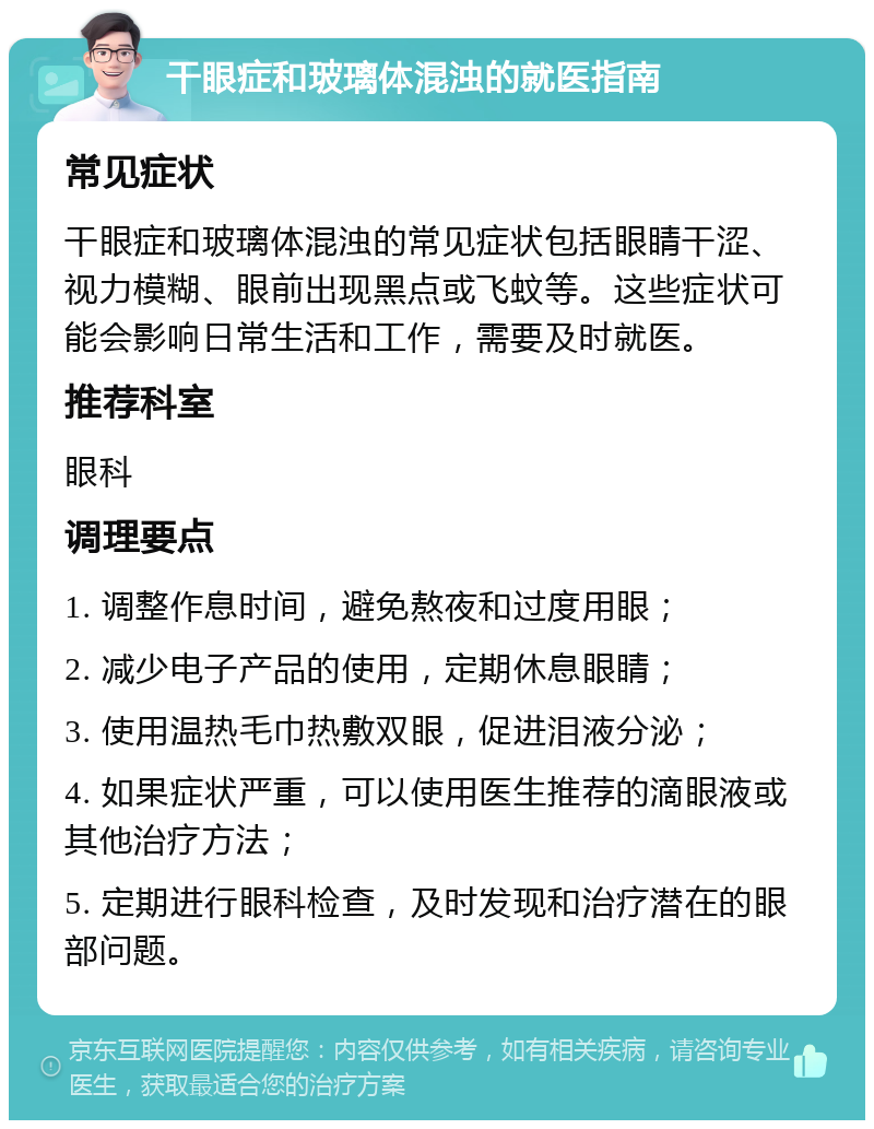 干眼症和玻璃体混浊的就医指南 常见症状 干眼症和玻璃体混浊的常见症状包括眼睛干涩、视力模糊、眼前出现黑点或飞蚊等。这些症状可能会影响日常生活和工作，需要及时就医。 推荐科室 眼科 调理要点 1. 调整作息时间，避免熬夜和过度用眼； 2. 减少电子产品的使用，定期休息眼睛； 3. 使用温热毛巾热敷双眼，促进泪液分泌； 4. 如果症状严重，可以使用医生推荐的滴眼液或其他治疗方法； 5. 定期进行眼科检查，及时发现和治疗潜在的眼部问题。