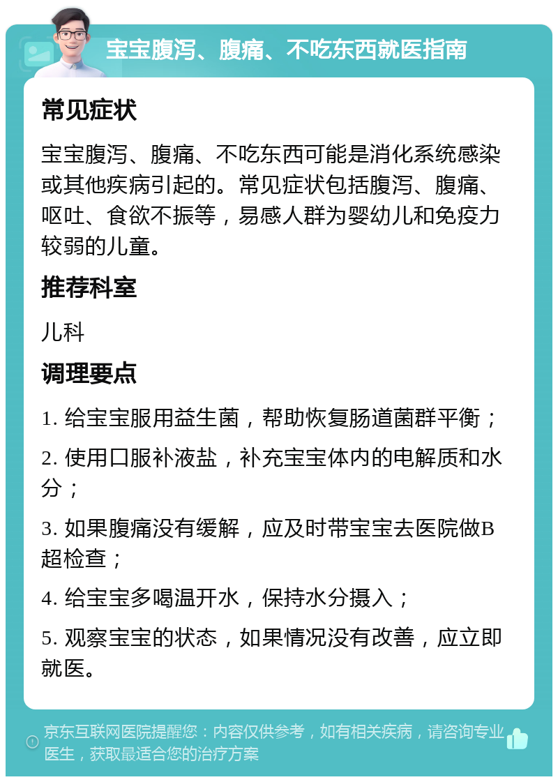 宝宝腹泻、腹痛、不吃东西就医指南 常见症状 宝宝腹泻、腹痛、不吃东西可能是消化系统感染或其他疾病引起的。常见症状包括腹泻、腹痛、呕吐、食欲不振等，易感人群为婴幼儿和免疫力较弱的儿童。 推荐科室 儿科 调理要点 1. 给宝宝服用益生菌，帮助恢复肠道菌群平衡； 2. 使用口服补液盐，补充宝宝体内的电解质和水分； 3. 如果腹痛没有缓解，应及时带宝宝去医院做B超检查； 4. 给宝宝多喝温开水，保持水分摄入； 5. 观察宝宝的状态，如果情况没有改善，应立即就医。